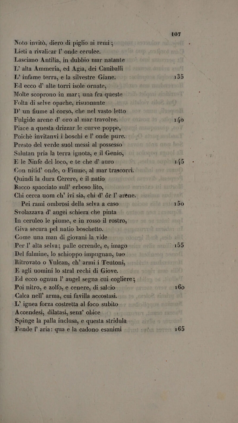 Noto invitò, diero di piglio ai remi; Lieti a rivalicar l' onde cerulee. Lasciano Antilia, in dubbio mar natante I’ alta Ammeria, ed Agia, dei Caniballi L^ infame terra, e la silvestre Giane. Ed ecco d alte torri isole ornate, Molte scoprono in mar; una fra queste Folta di selve opache, risuonante D' un fiume al corso, che nel vasto letto Fulgide arene d oro al mar travolve. Piace a questa drizzar le curve poppe, Poichè invitanvi i boschi e onde pure. Presto del verde suol messi al: possesso Salutan pria la terra ignota, e il Genio, E le Ninfe del loco, e te che d* auro Con nitid’ onde, o Fiume, al mar trascorri. Quindi la dura Cerere, e il natio Bacco spacciato sull’ erboso lito, Chi cerca uom ch? ivi sia, chi d^ dr 1’ arene. Pei rami ombrosi della selva a caso Svolazzava d’ augei schiera che pinta In ceruleo le piume, e in rosso il rostro, Giva secura pel natio boschetto. Come una man di giovani la vide Per 1° alta selva; palle orrende, e, imago Del fulmine, lo schioppo impugnan, tuo Ritrovato o Vulcan, ch’ armi i Teutoni, E agli uomini lo stral rechi di Giove. Ed ecco ognun l’ augel segna cui cogliere; Poi nitro, e zolfo, e cenere, di salcio Calca nell’ arma, cui favilla accostasi. L/ ignea forza costretta al foco subito Accendesi, dilatasi, senz? obice Spinge la palla inclusa, e questa stridula Fende I aria: qua e la cadono esanimi 107 135 140 160 165