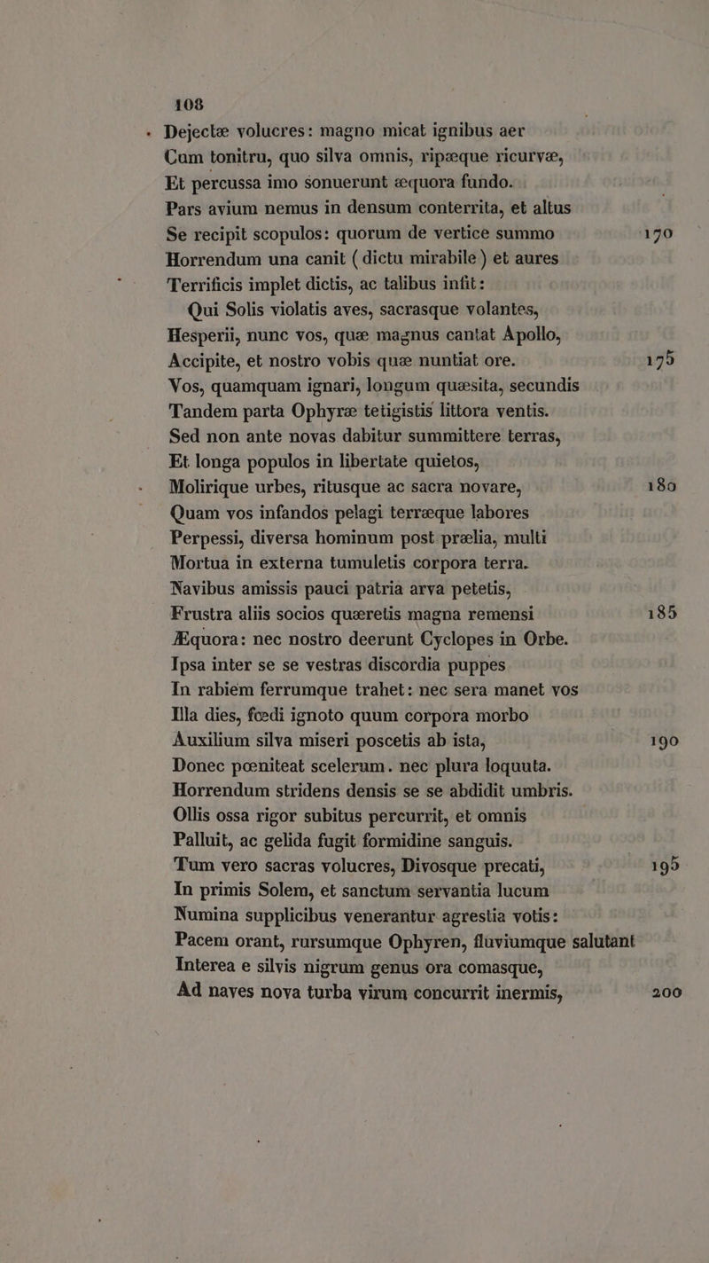+ Dejecle volucres: magno micat ignibus aer Cum tonitru, quo silva omnis, ripaeque ricurv®e, Et percussa imo sonuerunt «equora fundo. Pars avium nemus in densum conterrita, et altus Se recipit scopulos: quorum de vertice summo 170 Horrendum una canit ( dictu mirabile) et aures Terrificis implet dictis, ac talibus infit: Qui Solis violatis aves, sacrasque volantes, Hesperii, nunc vos, que magnus cantat A pollo, Accipite, et nostro vobis que nuntiat ore. 179 Vos, quamquam ignari, longum queesita, secundis Tandem parta Ophyre tetigistis littora ventis. Sed non ante novas dabitur summittere terras, Et longa populos in libertate quietos, Molirique urbes, ritusque ac sacra novare, 180 Quam vos infandos pelagi terreque labores Perpessi, diversa hominum post prelia, multi Mortua in externa tumuletis corpora terra. Navibus amissis pauci patria arva petetis, Frustra aliis socios querelis magna remensi 185 JEquora: nec nostro deerunt Cyclopes in Orbe. Ipsa inter se se vestras discordia puppes In rabiem ferrumque trahet: nec sera manet vos Illa dies, fcedi ignoto quum corpora morbo Auxilium silva miseri poscetis ab ista, 190 Donec poeniteat scelerum. nec plura loquuta. Horrendum stridens densis se se abdidit umbris. Ollis ossa rigor subitus percurrit, et omnis Palluit, ac gelida fugit formidine sanguis. Tum vero sacras volucres, Divosque precati, © 195 In primis Solem, et sanctum servantia lucum Numina supplicibus venerantur agrestia votis: Pacem orant, rursumque Ophyren, fluviumque salutant Interea e silvis nigrum genus ora comasque, Ad naves nova turba virum concurrit inermis, 200