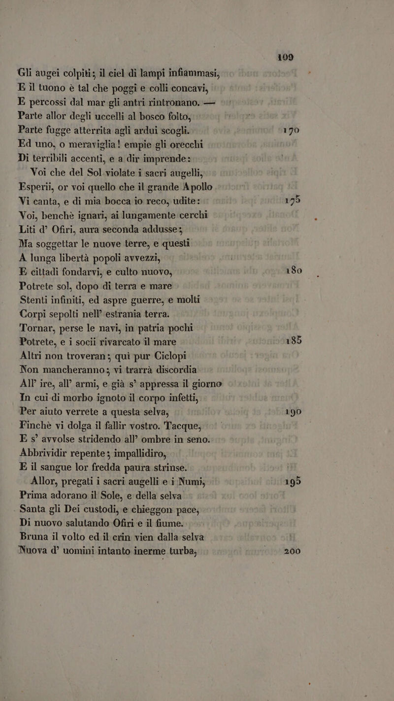 Gli augei colpiti; il ciel di lampi infiammasi, E il tuono è tal che poggi e colli concavi, E percossi dal mar gli antri rintronano. — Parte allor degli uccelli al bosco folto, Parte fugge atterrita agli ardui scogli. | a ind Ed uno, o meraviglia! empie gli orecchi Di terribili accenti, e a dir imprende: Voi che del Sol violate i sacri augelli, Esperii, or voi quello che il grande A pollo Vi canta, e di mia bocca io reco, udite: 155 Voi, benché ignari, ai lungamente cerchi Liti d Ofiri, aura seconda addusse Ma soggettar le nuove terre, e questi A lunga libertà popoli avvezzi, E cittadi fondarvi, e culto nuovo, 180 Potrete sol, dopo di terra e mare Stenti infiniti, ed aspre guerre, e molti Corpi sepolti nell estrania terra. Tornar, perse le navi, in patria pochi Potrete, e i socii rivarcato il mare 185 Altri non troveran ; qui pur Ciclopi Non mancheranno; vi trarrà discordia AIP ire, all’ armi, e già s° appressa il giorno In cui.di morbo ignoto il corpo infetti, Per aiuto verrete a questa selva, ‘90 Finchè vi dolga il fallir vostro. Tacque, E s' avvolse stridendo all’ ombre in seno. Abbrividir repente ; impallidiro, E il sangue lor fredda paura strinse. Allor, pregati i sacri augelli e i Numi, 195 Prima adorano il Sole, e della selva Santa gli Dei custodi, e chieggon pace; Di nuovo salutando Ofiri e il fiume. Bruna il volto ed.il crin vien dalla selva Nuova d’ uomini intanto inerme turba, ^. 200