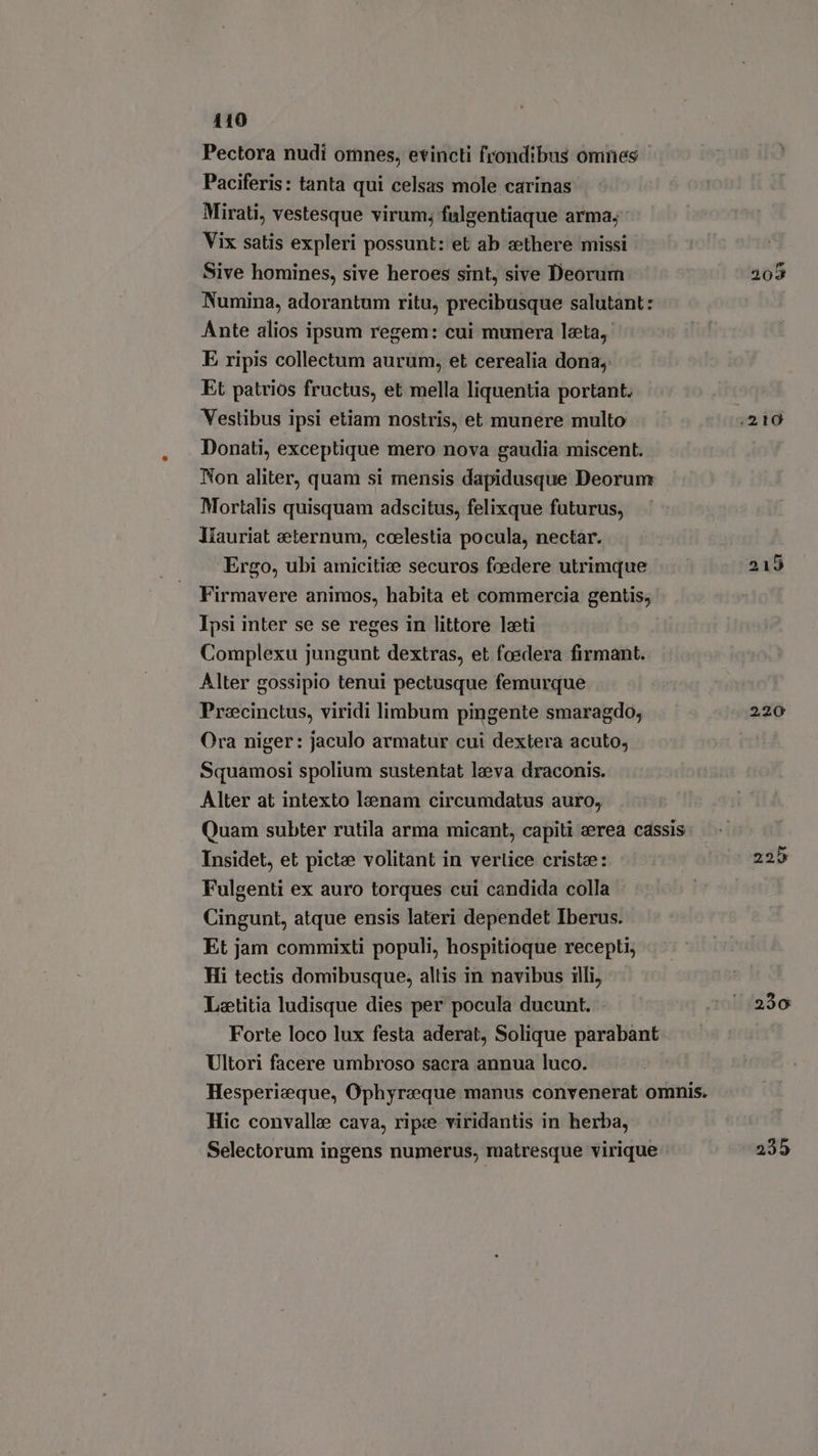 Pectora nudi omnes, evincti frondibus omnes | Paciferis: tanta qui celsas mole carinas Mirati, vestesque virum; falgentiaque arma; Vix satis expleri possunt: et ab zethere missi Sive homines, sive heroes sint, sive Deorum Numina, adorantum ritu, precibusque salutant: Ante alios ipsum regem: cui munera leta, E ripis collectum aurum, et cerealia dona, Et patrios fructus, et mella liquentia portant. Vestibus ipsi etiam nostris, et munere multo Donati, exceptique mero nova gaudia miscent. Non aliter, quam si mensis dapidusque Deorum Mortalis quisquam adscitus, felixque futurus, líauriat seternum, coelestia pocula, nectar. ‘Ergo, ubi amicitice securos fcedere utrimque Firmavere animos, habita et commercia gentis; Ipsi inter se se reges in littore leti Complexu jungunt dextras, et foedera firmant. Alter gossipio tenui pectusque femurque Preecinctus, viridi limbum pingente smaragdo, Ora niger: jaculo armatur cui dextera acuto; Squamosi spolium sustentat leva draconis. Alter at intexto lenam circumdatus auro, Insidet, et pictae volitant in vertice crista: Fulgenti ex auro torques cui candida colla Cingunt, atque ensis lateri dependet Iberus. Et jam commixti populi, hospitioque recepti, Hi tectis domibusque, altis in navibus illi, Laetitia ludisque dies per pocula ducunt. Forte loco lux festa aderat, Solique parabant Ultori facere umbroso sacra annua luco. Hic convalle cava, ripe viridantis in herba, 220 225