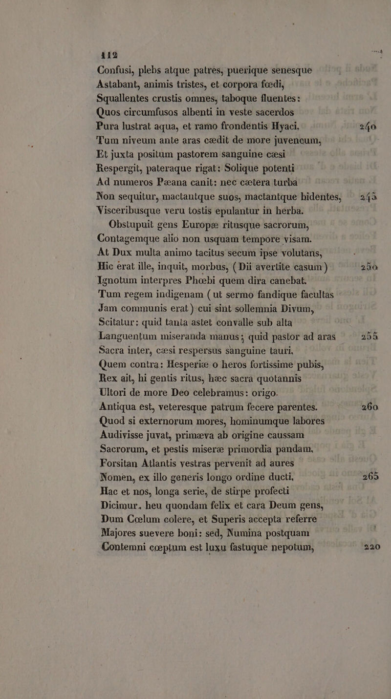 412 Confusi, plebs atque patres, puerique senesque Astabant, animis tristes, et corpora fcedi, Squallentes crustis omnes, taboque fluentes : Quos circumfusos albenti in veste sacerdos Pura lustrat aqua, et ramo frondentis Hyaci. Tum niveum ante aras caedit de more juvencum, Et juxta positum pastorem sanguine caesi Respergit, pateraque rigat: Solique potenti Ad numeros Paana canit: nec csetera turba Visceribusque veru tostis epulantur in herba. Obstupuit gens Europe ritusque sacrorum, Contagemque alio non usquam tempore visam. At Dux multa animo tacitus secum ipse volutans, Hic erat ille, inquit, morbus, ( Dii averlite casum) Ignotum interpres Phoebi quem dira canebat. Tum regem indigenam ( ut sermo fandique facultas Jam communis erat ) cui sint sollemnia Divum, Scitatur; quid tania astet convalle sub alta Languentum miseranda manus; quid pastor ad aras Sacra inter, caesi respersus sanguine tauri, Quem contra: Hesperia o heros fortissime pubis, Rex ait, hi gentis ritus, haec sacra quotannis - Ultori de more Deo celebramus: origo. Antiqua est, veteresque patrum fecere parentes. Quod si externorum mores, hominumque labores Audivisse juvat, primaeva ab origine caussam Sacrorum, et peslis misere primordia pandam, Forsitan Atlantis vestras pervenit ad aures Nomen, ex illo generis longo ordine ducti, Hac et nos, longa serie, de stirpe profecti Dicimur. heu quondam felix et cara Deum gens, Dum Coelum colere, et Superis accepta referre Majores suevere boni: sed, Numina postquam Contemni eceptum est luxu fastuque nepotum, 240 255 260