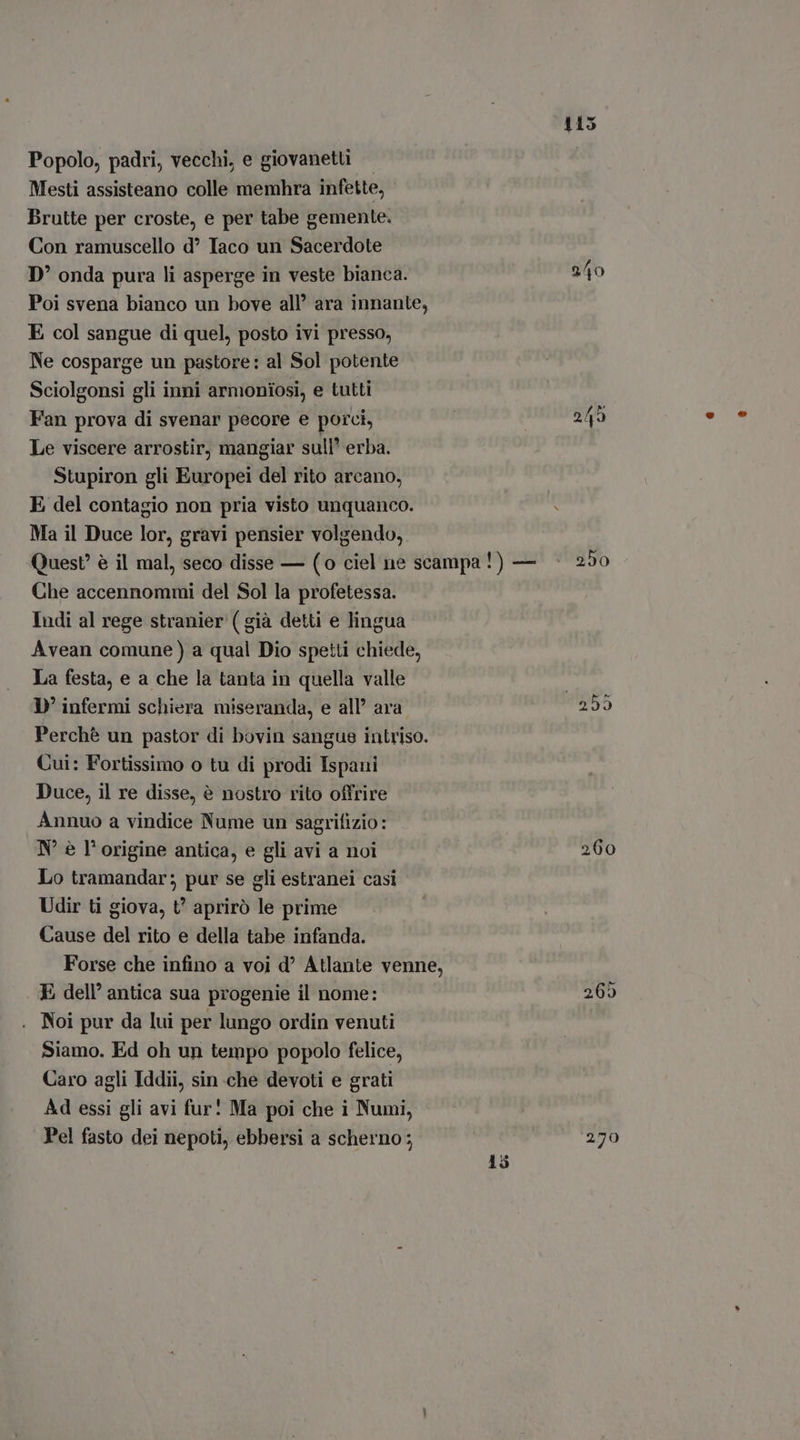 Popolo, padri, vecchi, e giovaneti Mesti assisteano colle memhra infette, Brutte per croste, e per tabe gemente. Con ramuscello d? Iaco un Sacerdote D' onda pura li asperge in veste bianca. 2/40 Poi svena bianco un bove all’ ara innante, E col sangue di quel, posto ivi presso, Ne cosparge un pastore: al Sol potente Sciolgonsi gli inni armoniosi, e tutti Fan prova di svenar pecore e porci, 249 Le viscere arrostir, mangiar sull’ erba. Stupiron gli Europei del rito arcano, E del contagio non pria visto unquanco. Ma il Duce lor, gravi pensier volgendo, Quest è il mal, seco disse — (o ciel ne scampa!) — 250 Che accennommi del Sol la profetessa. Indi al rege stranier ( già detti e lingua Avean comune) a qual Dio spetti chiede, La festa, e a che la tanta in quella valle D' infermi schiera miseranda, e all’ ara Perchè un pastor di bovin sangue intriso. Cui: Fortissimo o tu di prodi Ispani Duce, il re disse, è nostro rito offrire Annuo a vindice Nume un sagrifizio: Lo tramandar; pur se gli estranei casi Udir ti giova, t’ aprirò le prime Cause del rito e della tabe infanda. Forse che infino a voi d? Atlante venne, E dell’ antica sua progenie il nome: 269 Noi pur da lui per lungo ordin venuti Siamo. Ed oh un tempo popolo felice, Caro agli Iddii, sin che devoti e grati Ad essi gli avi fur! Ma poi che i Numi, Pel fasto dei nepoti, ebbersi a scherno; 279 HH Cr COT