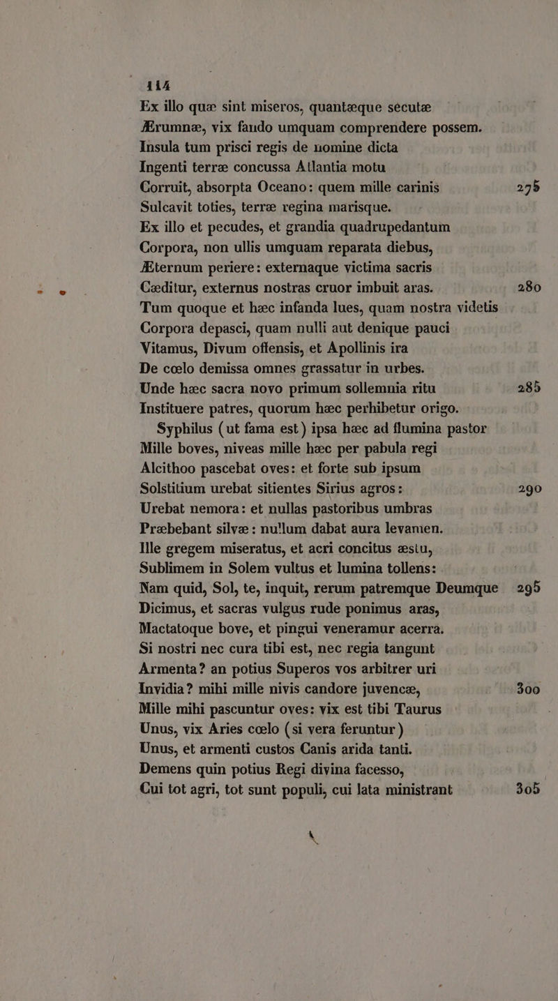 Ex illo qua sint miseros, quantzeque secute JEÉrumne, vix faudo umquam comprendere possem. Insula tum prisci regis de nomine dicta Ingenti terra concussa Atlantia motu Corruit, absorpta Oceano: quem mille carinis Sulcavit toties, terre regina marisque. Ex illo et pecudes, et grandia quadrupedantum Corpora, non ullis umguam reparata diebus, JEternum periere: externaque victima sacris Caeditur, externus nostras cruor imbuit aras. Tum quoque et hzc infanda lues, quam nostra videtis Corpora depasci, quam nulli aut denique pauci Vitamus, Divum offensis, et A pollinis ira De coelo demissa omnes grassatur in urbes. Unde hzc sacra novo primum sollemnia ritu Instituere patres, quorum hac perhibetur origo. Syphilus (ut fama est) ipsa haec ad flumina pastor Mille boves, niveas mille haec per pabula regi Alcithoo pascebat oves: et forte sub ipsum Solstitium urebat sitientes Sirius agros: Urebat nemora: et nullas pastoribus umbras Prabebant silva : nu'lum dabat aura levamen. Ille gregem miseratus, et acri concitus zestu, Sublimem in Solem vultus et lumina tollens: Nam quid, Sol, te, inquit, rerum patremque Deumque Dicimus, et sacras vulgus rude ponimus aras, Mactatoque bove, et pingui veneramur acerra. Si nostri nec cura tibi est, nec regia tangunt Armenta? an potius Superos vos arbitrer uri Invidia? mihi mille nivis candore juvenc®, Mille mihi pascuntur oves: vix est tibi Taurus Unus, vix Aries coelo (si vera feruntur) Unus, et armenti custos Canis arida tanti. Demens quin potius Regi divina facesso, Cui tot agri, tot sunt populi, cui lata ministrant \ M 275 280 285 290 295 300 305.