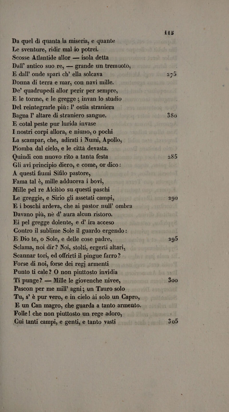 Da quel di quanta la miseria, e quante Le sventure, ridir mal io potrei. Scosse Atlantide allor — isola detta Dall’ antico suo re, — grande un tremuoto, E dall’ onde sparì ch’ ella solcava Donna di terra e mar, con navi mille. De’ quadrupedi allor perir per sempre, E le torme, e le gregge ; invan lo studio Del reintegrarle più: P ostia straniera Bagna l° altare di straniero sangue. E cotal peste pur lurida invase I nostri corpi allora, e niuno, o pochi La scampar, che, adirati i Numi, Apollo; Piomba dal cielo, e le città devasta. Quindi con nuovo rito a tanta festa Gli avi principio diero, e come, or dico: A questi fiumi Sifilo pastore, Fama tal è, mille adduceva i bovi, Mille pel re Álcitóo su.questi paschi Le greggie, e Sirio gli assetati campi, E i boschi ardeva, che ai pastor null’ ombra Davano più, nè d' aura alcun ristoro. Ei pel gregge dolente, e d' ira acceso Contro il sublime Sole il guardo ergendo : E Dio te, o Sole, e delle cose padre, Sclama, noi dir? Noi, stolti, ergerti altari, Scannar tori, ed offrirti il pingue farro? Forse di noi, forse dei regj armenti Punto ti cale? O non piuttosto invidia Ti punge? — Mille le giovenche nivee, Pascon per me mill’ agni; un Tauro solo Folle! che non piuttosto un rege adoro, Cui tanti campi, e genti, e tanto vasti 115 275 380 285 adi 300 aub