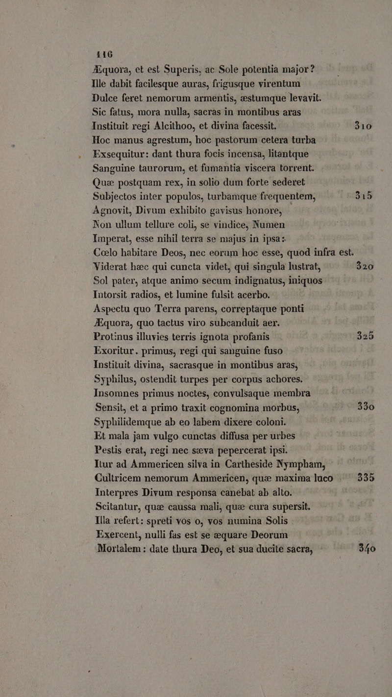 Aquora, et est Superis, ac Sole potentia major? Ille dabit facilesque auras, frigusque virentum Dulce feret nemorum armentis, estumque levavit. Sic fatus, mora nulla, sacras in montibus aras Instituit regi Alcithoo, et divina facessit. 910 Hoc manus agrestum, hoc pastorum cetera turba Exsequitur: dant thura focis incensa, litantque Sanguine taurorum, et fumantia viscera torrent. Que postquam rex, in solio dum forte sederet Subjectos inter populos, turbamque frequentem, 315 Agnovit, Divum exhibito gavisus honore, Non ullum tellure coli, se vindice, Numen Imperat, esse nihil terra se majus in ipsa: | Coelo habitare Deos, nec eorum hoc esse, quod infra est. Viderat haec qui cuncta videt, qui singula lustrat, 320 Sol pater, atque animo secum indignatus, iniquos Intorsit radios, et lumine fulsit acerbo. Aspectu quo Terra parens, correptaque ponti A.quora, quo tactus viro subcanduit aer. Protinus illuvies terris ignota profanis 325 Exoritur. primus, regi qui sanguine fuso Instituit divina, sacrasque in montibus aras; Syphilus, ostendit turpes per corpus achores. Insomnes primus noctes, convulsaque membra Sensit, et a primo traxit cognomina morbus, &gt; 330 Syphilidemque ab eo labem dixere coloni. Et mala jam vulgo cunctas diffusa per urbes Pestis erat, regi nec seva pepercerat ipsi. Itur ad Ammericen silva in Cartheside Nympham, Cultricem nemorum Ammericen, quae maxima luco . 2335 Interpres Divum responsa canebat ab alto. Scitantur, qua caussa mali, que cura supersit. Illa refer: spreti vos o, vos numina Solis Exercent, nulli fas est se equare Deorum Mortalem : date thura Deo, et sua ducite sacra, 340