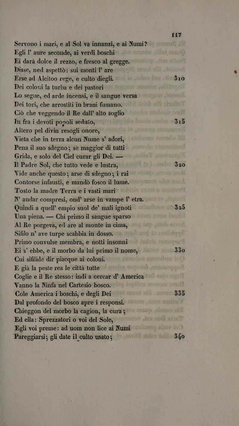 Servono i mari, e al Sol va innanzi, e ai Numi? Egli ' aure seconde, ai verdi boschi Ei darà dolce il rezzo, e fresco al gregge. Disse, ned aspettò: sui monti l are Erse ad Alcitoo rege, e culto diegli. Dei coloni la turba e dei pastori | Lo segue, ed arde incensi, e il sangue versa Dei tori, che arrostiti in brani fumano. Ciò che veggendo il Re dall’ alto soglio In fra i devoti popoli seduto, Altero pel divin resogli onore, Vieta che in terra alcun Nume s* adori, Pena il suo sdegno: sé maggior di tutti Grida, e solo del Ciel curar gli Dei. — Il Padre Sol, che tutto vede e lustra, Vide anche questo ; arse di sdegno; i rai Contorse infausti, e mandò fosco il lume. Tosto la madre Terra e i vasti mari N° andar compresi, ond’ arse in vampe I etra. Quindi a quell’ empio suol de’ mali ignoti Una piena. — Chi primo il sangue sparso Al Re porgeva, ed are al monte in cima, Sifilo n° ave turpe scabbia in dosso. Primo convulse membra, e notti insonni Ei s' ebbe, e il morbo da lui primo il nome, Cui sifilide dir piacque ai coloni. E già la peste rea le città tutte Coglie e il Re stesso: indi a cercar d’ America Vanno la Ninfa nel Cartesio bosco. Cole America i boschi, e degli Dei Dal profondo del bosco apre i responsi. Chieggon del morbo la cagion, la cura 3 Ed ella: Sprezzatori o voi del Sole, Egli voi preme: ad uom non lice ai Numi Pareggiarsi; gli date il culto usato; 117 910 315 320 330 335 340