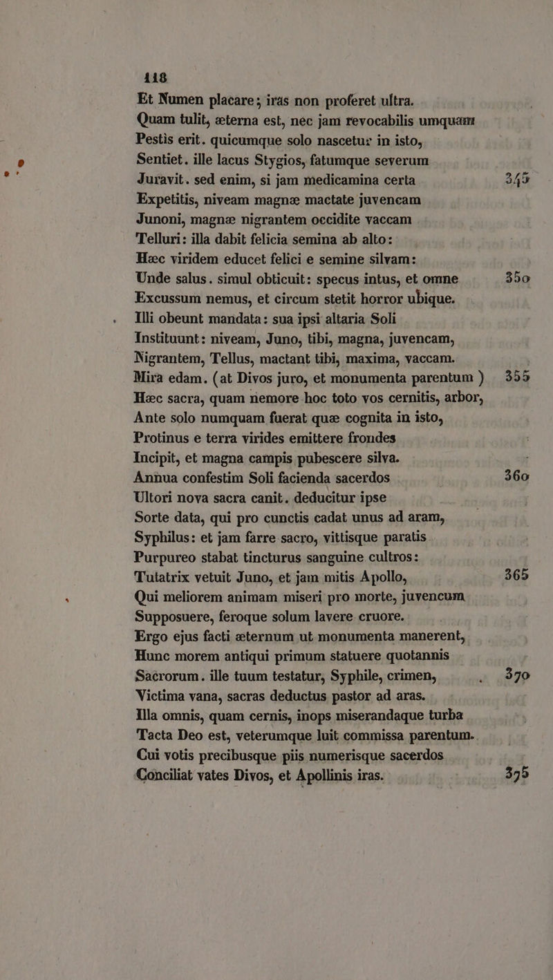 Et Numen placare; iras non proferet ultra. Quam tulit, eterna est, nec jam revocabilis umquam Pestis erit. quicumque solo nascetur in isto, Sentiet. ille lacus Stygios, fatumque severum Juravit. sed enim, si jam medicamina certa 349 Expetitis, niveam magna mactate juvencam Junoni, magne nigrantem occidite vaccam Telluri: illa dabit felicia semina ab alto: Hzc viridem educet felici e semine silvam: j Unde salus . simul obticuit: specus intus, et omne 350 Excussum nemus, et circum stetit horror ubique. Illi obeunt mandata: sua ipsi altaria Soli Instituunt: niveam, Juno, tibi, magna, juvencam, Nigrantem, Tellus, mactant tibi, maxima, vaccam. | Mira edam. (at Divos juro, et monumenta parentum ) 355 Hxc sacra, quam nemore hoc toto vos cernitis, arbor, Ante solo numquam füerat que cognita in isto, Protinus e terra virides emittere frondes Incipit, et magna campis pubescere silva. Annua confestim Soli facienda sacerdos | 360 Ultori nova sacra canit. deducitur ipse Sorte data, qui pro cunctis cadat unus ad aram,, Syphilus: et jam farre sacro, vittisque paratis Purpureo stabat tincturus sanguine cultros: Tutatrix vetuit Juno, et jam mitis Apollo, 365 Qui meliorem animam miseri pro morte, juvencum Supposuere, feroque solum lavere. cruore. | Ergo ejus facti eternum ut monumenta manerent, Hunc morem antiqui primum statuere quotannis . Sacrorum. ille tuum testatur, Syphile, crimen, . 970 Victima vana, sacras deductus pastor ad aras. Illa omnis, quam cernis, inops miserandaque turba Tacta Deo est, veterumque luit commissa parentum. . Cui votis precibusque piis numerisque sacerdos Conciliat vates Divos, et Apollinis iras. 375