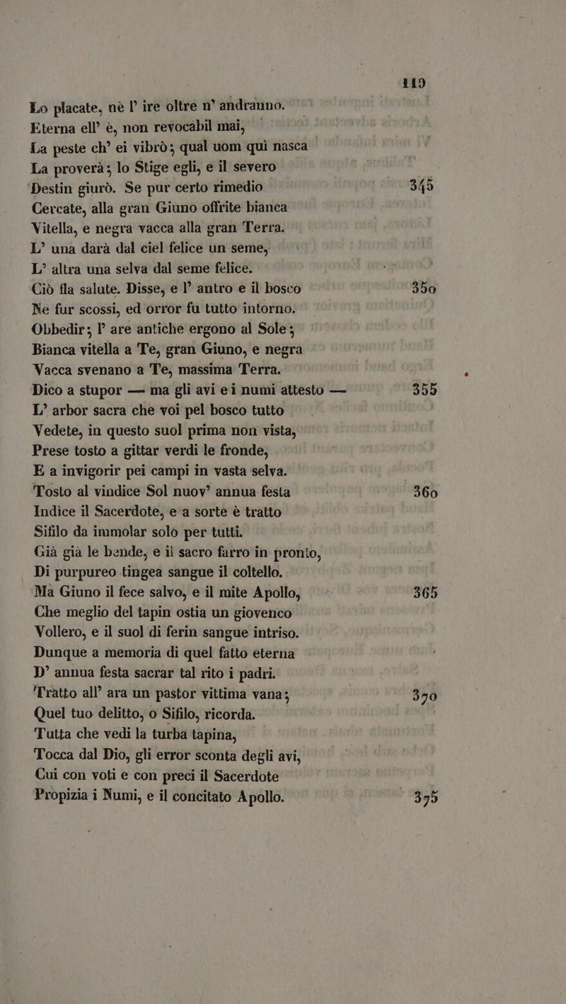 Lo placate, nè I ire oltre n° andranno. Eterna ell’ è, non revocabil mai, La peste ch’ ei vibrò; qual uom quì nasca La proverà; lo Stige egli, e il severo | Destin giurò. Se pur certo rimedio 349 Cercate, alla gran Giuno offrite bianca Vitella, e negra vacca alla gran Terra. L’ una darà dal ciel felice un seme, L^? altra una selva dal seme felice. Ciò fla salute. Disse, e I antro e il bosco 350 Ne fur scossi, ed orror fu tutto intorno. Obbedir ; 1° are antiche ergono al Sole; Bianca vitella a Te, gran Giuno, e negra Vacca svenano a Te, massima Terra. Dico a stupor — ma gli avi ei numi attesto — 309 L’ arbor sacra che voi pel bosco tutto Vedete, in questo suol prima non vista, Prese tosto a gittar verdi le fronde, E a invigorir pei campi in vasta selva. Tosto al vindice Sol nuov annua festa © 360 Indice il Sacerdote, ea sorte è tratto Sifilo da immolar solo per tutti. Già già le bende, e il sacro farro in pronto, Di purpureo tingea sangue il coltello. ‘Ma Giuno il fece salvo, e il mite Apollo, 365 Che meglio del tapin ostia un giovenco Vollero, e il suol di ferin sangue intriso. Dunque a memoria di quel fatto eterna D' annua festa sacrar tal rito i padri. ‘Tratto all’ ara un pastor vittima vana; goo 370 Quel tuo delitto, o Sifilo, ricorda. Tutta che vedi la turba tapina, Tocca dal Dio, gli error sconta degli avi, Cui con voti e con preci il Sacerdote Propizia i Numi, e il concitato Apollo. ‘1395