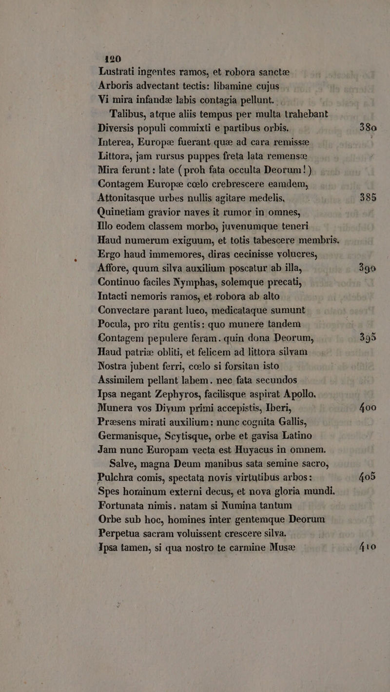 Lustrati ingentes ramos, et robora sancte Arboris advectant tectis: libamine cujus . Vi mira infande labis contagia pellunt. Talibus, atque aliis tempus per multa trahebant Diversis populi commixti e partibus orbis. Interea, Europe fuerant qua ad cara remisse Littora, jam rursus puppes freta lata remense Mira ferunt : late ( proh fata occulta Deorum!) Contagem Europe coelo crebrescere eamdem, Attonitasque urbes nullis agitare medelis, Quinetiam gravior naves it rumor in omnes, Illo eodem classem morbo, juvenumque teneri Haud numerum exiguum, et totis tabescere membris. Ergo haud immemores, diras cecinisse volucres, Affore, quum silva auxilium poscatur ab illa, Continuo faciles Nymphas, solemque precati, Intacti nemoris ramos, et robora ab alto Convectare parant luco, medicataque sumunt Pocula, pro ritu gentis: quo munere tandem Contagem pepulere feram. quin dona Deorum, Haud patriz obliti, et felicem ad littora silvam Nostra jubent ferri, ccelo si forsitan isto Assimilem pellant labem. nec fata secundos Ipsa negant Zephyros, facilisque aspirat Apollo, Munera vos Diyum primi accepistis, Iberi, Praesens mirati auxilium: nunc cognita Gallis, Germanisque, Scytisque, orbe et gavisa Latino Jam nunc Europam vecta est Huyacus in omnem. Salve, magna Deum manibus sata semine sacro, Pulchra comis, spectata novis virtutibus arbos: Spes horainum externi decus, et nova gloria mundi. Fortunata nimis. natam si Numina tantum Orbe sub hoc, homines inter gentemque Deorum Perpetua sacram voluissent crescere silva. Ipsa tamen, si qua nostro te carmine Muse 380 385 390 405 410