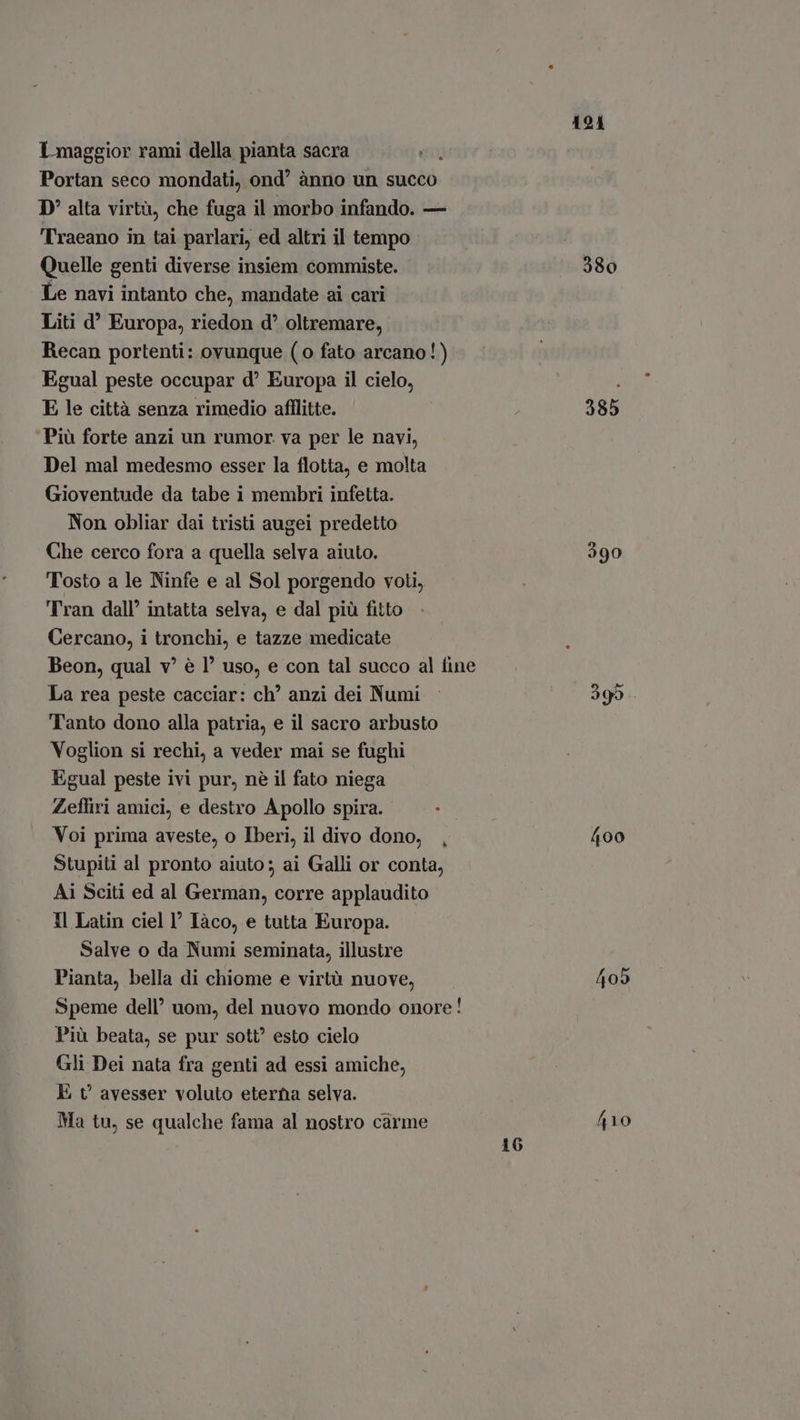 Portan seco mondati, ond ànno un succo D' alta virtù, che fuga il morbo infando. — Traeano in tai parlari, ed altri il tempo Quelle genti diverse insiem commiste. Le navi intanto che, mandate ai cari Liti d° Europa, riedon d oltremare, Recan portenti: ovunque (0 fato arcano!) Egual peste occupar d' Europa il cielo, E le città senza rimedio afflitte. Più forte anzi un rumor. va per le navi, Del mal medesmo esser la flotta, e molta Gioventude da tabe i membri infetta. Non obliar dai tristi augei predetto Che cerco fora a quella selva aiuto. Tosto a le Ninfe e al Sol porgendo voti, Tran dall’ intatta selva, e dal più fitto Cercano, i tronchi, e tazze medicate Beon, qual v! è I? uso, e con tal succo al fine La rea peste cacciar: ch” anzi dei Numi Tanto dono alla patria, e il sacro arbusto Voglion si rechi, a veder mai se fughi Egual peste ivi pur, nè il fato niega Zefliri amici, e destro Apollo spira. Voi prima aveste, o Iberi, il divo dono, Stupiti al pronto aiuto; ai Galli or conta, Ai Sciti ed al German, corre applaudito Il Latin ciel I Iàco, e tutta Europa. Salve o da Numi seminata, illustre Pianta, bella di chiome e virtù nuove, Speme dell’ uom, del nuovo mondo onore! Più beata, se pur sott? esto cielo Gli Dei nata fra genti ad essi amiche, E v avesser voluto eterna selva. Ma tu, se qualche fama al nostro carme 16 191 380 385 400 405