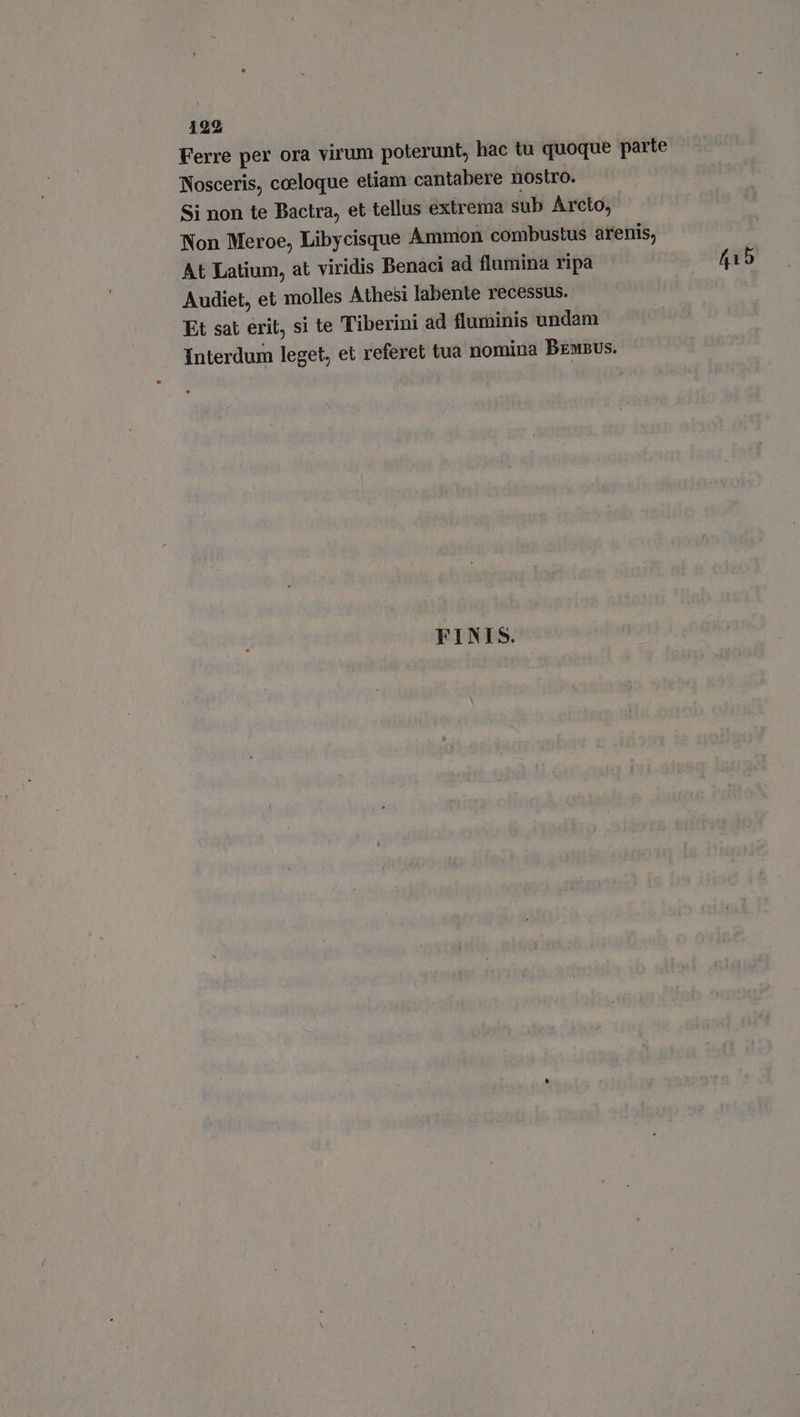 192 Ferre per ora virum poterunt, hac tu quoque parte Nosceris, coeloque etiam cantabere nostro. Si non te Bactra, et tellus extrema sub Arcto, Non Meroe, Libycisque Ammon combustus arenis, At Latium, at viridis Benaci ad flumina ripa 415 Audiet, et molles Athesi labente recessus. Et sat erit, si te Tiberini ad fluminis undam Interdum leget, et referet tua nomina Bempus. FINIS.