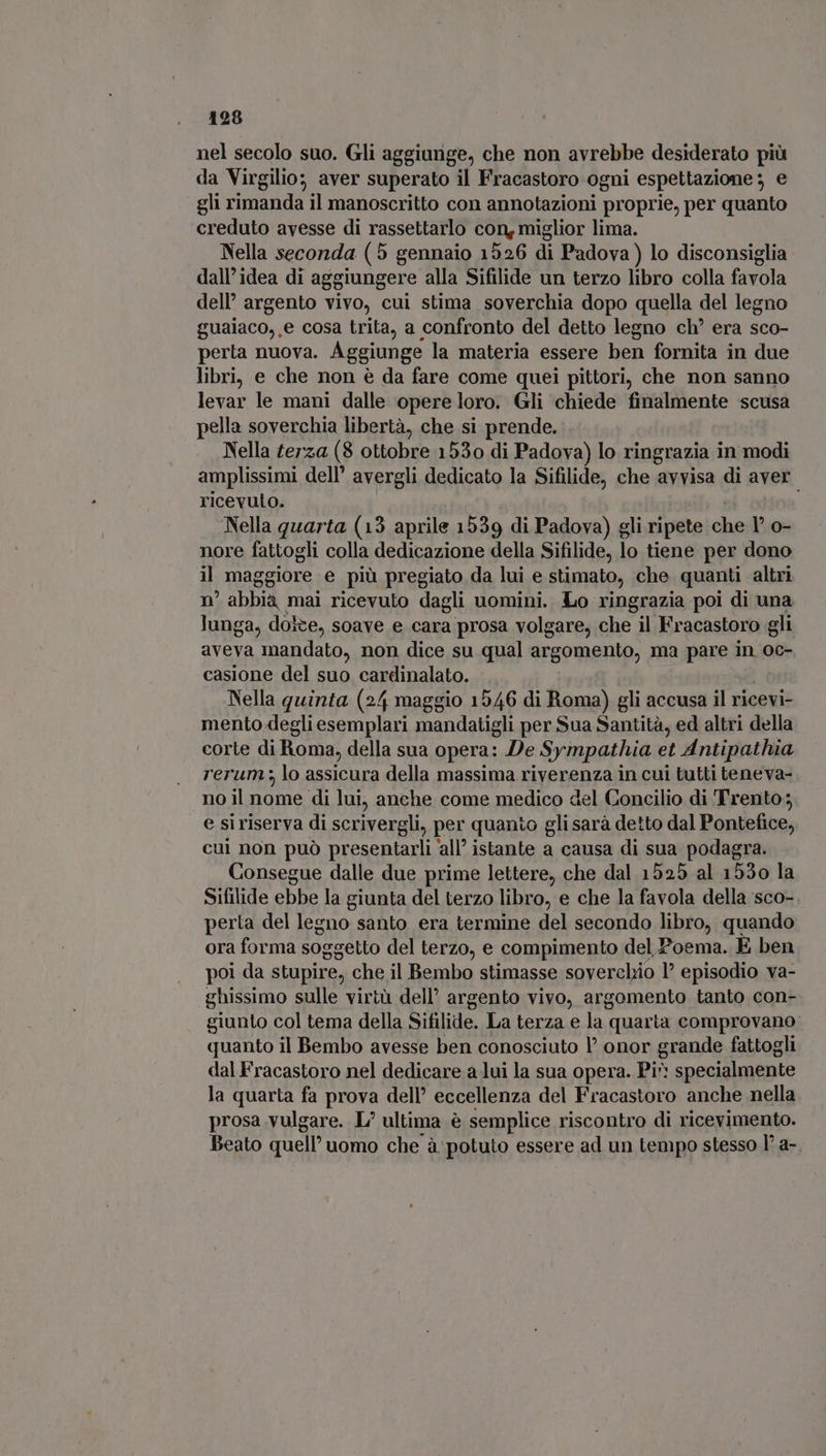 nel secolo suo. Gli aggiunge, che non avrebbe desiderato più da Virgilio; aver superato il Fracastoro ogni espettazione ; e gli rimanda il manoscritto con annotazioni proprie, per quanto creduto avesse di rassettarlo con, miglior lima. Nella seconda (5 gennaio 1526 di Padova) lo disconsiglia dall’idea di aggiungere alla Sifilide un terzo libro colla favola dell’ argento vivo, cui stima soverchia dopo quella del legno guaiaco,,e cosa trita, a confronto del detto legno ch* era sco- perta nuova. Aggiunge la materia essere ben fornita in due libri, e che non è da fare come quei pittori, che non sanno levar le mani dalle opere loro. Gli chiede finalmente scusa pella soverchia libertà, che si prende. Nella terza (8 ottobre 1530 di Padova) lo ringrazia in modi amplissimi dell’ avergli dedicato la Sifilide, che avvisa di aver. ricevuto. | Nella quarta (13 aprile 1539 di Padova) gli ripete che V o- nore fattogli colla dedicazione della Sifilide, lo tiene per dono il maggiore e piü pregiato da lui e stimato, che quanti altri n° abbià mai ricevuto dagli uomini. Lo ringrazia poi di una lunga, doite, soave e cara prosa volgare, che il Fracastoro gli aveva mandato, non dice su qual argomento, ma pare in oc- casione del suo cardinalato. | Nella quinta (24 maggio 1546 di Roma) gli accusa il ricevi- mento degli esemplari mandatigli per Sua Santità, ed altri della corte di Roma, della sua opera: De Sympathia et Antipathia rerum; lo assicura della massima riverenza in cui tutti teneva- no il nome di lui, anche come medico del Concilio di Trento; e siriserva di scrivergli, per quanto glisarà detto dal Pontefice, cui non può presentarli ‘all’ istante a causa di sua podagra. Consegue dalle due prime lettere, che dal 1525 al 1530 la Sifilide ebbe la giunta del terzo libro, e che la favola della sco- perta del legno santo era termine del secondo libro, quando ora forma soggetto del terzo, e compimento del Poema. E ben poi da stupire, che il Bembo stimasse soverchio I? episodio va- ghissimo sulle virtà dell argento vivo, argomento tanto con- giunto col tema della Sifilide. La terza e la quarta comprovano: quanto il Bembo avesse ben conosciuto l' onor grande fattogli dal Fracastoro nel dedicare a lui la sua opera. Pi: specialmente la quarta fa prova dell’ eccellenza del Fracastoro anche nella prosa vulgare. L/ ultima è semplice riscontro di ricevimento. Beato quell’ uomo che à potuto essere ad un tempo stesso l' a-.