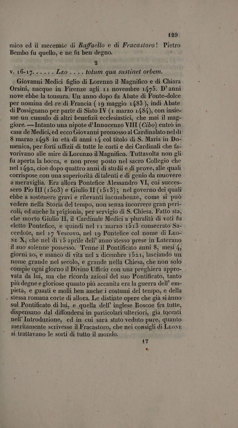 mico ed il mecenaie di Raffaello e di Fracastoro! Pietro Bembo fu quello, e ne fu ben degno. , o V. 16-17...... LEO... . tolum qua sustinet orbem. - Giovanni Medici figlio di Lorenzo il Magnifico e di Chiara Orsini, nacque in Firenze agli 11 novembre 1475. D'anni nove ebbe la tonsura. Un anno dopo fu Abate di Fonte-dolce per nomina del re di Francia ( 19 maggio 1483 ), indi Abate di Possignano per parte di Sisto IV (1 marzo 1484), con insie- me un cumulo di altri benefizii ecclesiastici, che mai il mag- giore. — Intanto una nipote d’ Innocenzo VIII (Cibo) entrò in casa de Medici, ed ecco Giovanni promosso al Cardinalato nel di: 8 marzo 1498 in età di anni 14 col titolo di S. Maria in Do- menica, per forti uffizii di tutte le corti e dei Cardinali che fa- vorivano alle mire di Lorenzo il Magnifico. Tuttavolta non gli. fu aperta la bocca, e non prese posto nel sacro Collegio che nel 1492, cioè dopo quattro anni di studii e di prove, alle quali corrispose con una superiorità di talenti e di genio da muovere a meraviglia. Era allora Pontefice Alessandro VI, cui succes- sero Pio III (1503) e Giulio IL (1513); nel governo dei quali ebbe a sostenere gravi e rilevanti incumbenze, come si può vedere nella Storia del tempo, non senza incorrere gran peri- coli; ed anche la prigionia, per servigio di S. Chiesa. Fatto sta, «che morto Giulio IL, il Cardinale Medici a pluralità di voti fu eletto Pontefice, e quindi nel 11 marzo 1513 consecrato Sa- | cerdote, nel 17 Vescovo, nel 19 Pontefice col nome di Lxo- NE X; che nel di 15 aprile dell’ anno stesso prese in Laterano il suo solenne possesso. Tenne il Pontificato anni 8, mesi 4, giorni 20, e mancò di vita nel 2 dicembre 1521, lasciando un nome grande nel secolo, e grande nella Chiesa, che non solo compie ogni glorno il Divino Ufficio con una preghiera appro- vata da lui, ma che ricorda azioni del suo Pontificato, tanto più degne e gloriose quanto più accanita era la guerra dell’ em- pietà, e guasti e molli ben anche i costumi del tempo, e della . stessa romana corte di allora. Le distinte opere che già siànno sul Pontificato di lui, e quella dell’ inglese Roscoe fra tutte, dispensano dal diffondersi in particolari ulteriori, già toccati nell’ Introduzione, ed in cui sarà stato veduto pure, quanto meritamente scrivesse il Fracastoro, che nei consigli di LroxE sì trattavano le sorti di tutto il mondo. 47 *.