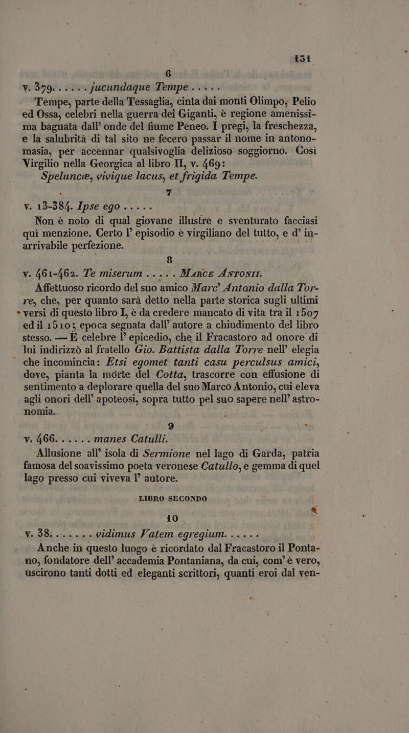 v. 379. .....Jucundaque Tempe . Tempe, parte della Tessaglia, cinta dai monti Olimpo; Pelio ed Ossa, celebri nella guerra dei Giganti, è regione amenissi- ma bagnata dall’ onde del fiume Peneo. I pregi, la freschezza, e la salubrità di tal sito ne fecero passar il nome in antono- masia, per accennar qualsivoglia. delizioso soggiorno. Così Virgilio nella Georgica al libro II, v. 469: Spelunce, vivique lacus, et frigida Tempe. v. 13-384. Ipse ego ..... Non è noto di qual giovane illustre e sventurato facciasi qui menzione. Certo l’ episodio è virgiliano del tutto, e d' in- arrivabile perfezione. v. 461-462. Te miserum ..... Marce ANTONII: Affettuoso ricordo del suo amico Marc” Antonio dalla Tor- re, che, per quanto sarà detto nella parte storica sugli ultimi * versi di questo libro I, è da credere mancato di vita tra il 1507 ed il 1510; epoca segnata dall’ autore a chiudimento del libro stesso. È celebre 1° epicedio, che il Fracastoro ad onore di lui indirizzò al fratello Gio. Battista dalla Torre nell’ elegia che incomincia: Efsi egomet tanti casu perculsus amici, dove, pianta la morte del Cotta, trascorre con effusione di sentimento a deplorare quella del suo Marco Antonio, cui eleva agli onori dell’ apoteosi, sopra tutto pel suo sapere nell’ astro- nomia. | 9 * v. 466. ..... manes Catulli. ‘Allusione all’ isola di Sermione nel lago di Garda, patria famosa del soavissimo poeta veronese Catullo, e gemma di quel lago presso cui viveva l’ autore. LIBRO SECONDO 10. v. 38...... . vidimus Vatem egregium. nda ry Anche in questo luogo è ricordato dal iie rie il Ponta- no, fondatore dell’ accademia Pontaniana, da cui, com’ è vero, uscirono tanti dotti ed eleganti scrittori, quanti eroi dal ven- Li