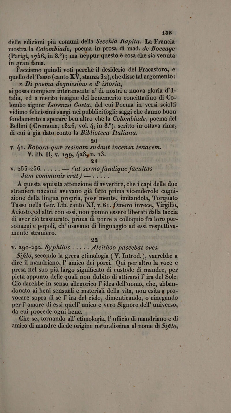 delle edizioni più comuni della Secchia Rapita. La Francia mostra la Colombiade, poema in prosa di mad. de Boccage (Parigi, 1756, in 8. ?)5 ma sieppds vide è cosa a che sia venuta in gran fama. Facciamo quindi voti perchè il desitleriò del Fracastoro, e quello del Tasso (canto XV, stanza 32), che disse tal argomento: » Di poema degnissimo e d istoria, si possa compiere interamente a di nostri a nuova gloria d I talia, ed a merito insigne del benemerito concittadino di Co- lombo signor Lorenzo Costa, del cui Poema in versi sciolti vidimo felicissimi saggi nei pubblici fogli: saggi che danno buon fondamento a sperare ben altro che la Colombiade, poema del Bellini { Cremona, 1826, vol. 4, in 8.°), scritto in-ottava rima, di cui à già dato. conto la Biblioteca Italiana. 20 v. 41. Robor ‘a-que resinam danse incensa tenacem. V. lib. IL v. 199, 4285n. 13. 21 v. 255-256. ..... — (ut sermo fandique facultas Jam communis erat) — ..... A questa squisita attenzione di avvertire, che i capi delle due straniere nazioni avevano già fatto prima vicendevole cogni- zione della lingua propria, pose mente, imitandola, Torquato Tasso nella Ger. Lib. canto XI, v.61. Omero invece, Virgilio, Ariosto,'ed altri con essi, non ponno essere liberati dalla taccia di aver ció trascurato, prima di porre a colloquio fra loro per- sonaggi e popoli, ch? usavano di linguaggio ad essi respettiva- mente straniero. | 99 | v. 290-292. Syphilus . .. .. Alcithoo pascebat oves. Sifilo, secondo la greca etimologia ( V. Introd. ), varrebbe a dire il mandriano, l' amico dei porci. Qui per altro la voce è presa nel suo più largo significato di custode di mandre, per pietà appunto delle quali non dubitò di attirarsi 1’ ira del Sole. Ciò darebbe in senso allegorico l’ idea dell'uomo, che, abban- donato ai beni sensuali e materiali della vita, non esita a pro- vocare sopra di sè l’ ira del cielo, dimenticando, o rinegando per P amore di essi quell’ unico e vero Signore dell’ universo, da cui procede ogni bene. Che se, tornando all’ etimologia, l' ufficio di mandriano e di amico di mandre diede origine naturalissima al nome di Sifi/o,