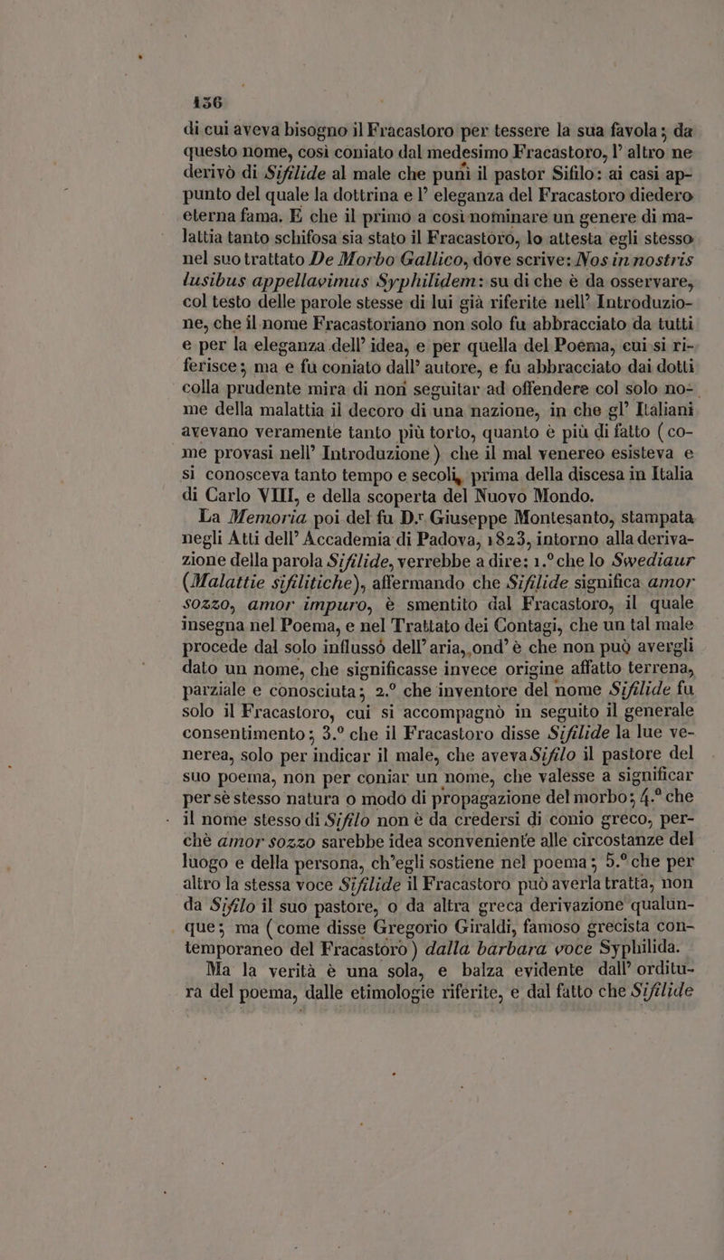di cui aveva bisogno il Fracastoro per tessere la sua favola ; da questo nome, cosi coniato dal medesimo Fracastoro, l’ altro ne derivò di Sifilide al male che puni il pastor Sifilo: ai casi ap- punto del quale la dottrina e 1’ eleganza del Fracastoro diedero eterna fama. E che il primo a cosi nominare un genere di ma- lattia tanto schifosa sia stato il Fracastoro, lo attesta egli stesso nel suo trattato De Morbo Gallico, dove scrive: Nos in nostris lusibus appellavimus Syphilidem: su di che è da osservare, col testo delle parole stesse di lui già riferite nell’ Introduzio- ne, che il nome Fracastoriano non solo fu abbracciato da tutti e per la eleganza dell’ idea, e per quella del Poema, cui si ri- ferisce; ma e fu coniato dall’ autore, e fu abbracciato dai dotti colla prudente mira di nori seguitar ad offendere col solo no- me della malattia il decoro di una nazione, in che gl’ Italiani avevano veramente tanto più torto, quanto è più di fatto ( co- me provasi nell’ Introduzione ) che il mal venereo esisteva e sì conosceva tanto tempo e secoli, prima della discesa in Italia di Carlo VIII, e della scoperta del Nuovo Mondo. La Memoria poi del fu D. Giuseppe Montesanto, stampata negli Atti dell Accademia di Padova, 1823, intorno alla deriva- zione della parola Sifilide, verrebbe a dire: 1.? che lo Swediaur (Malattie sifilitiche), affermando che Sifilide significa amor $0220, amor impuro, è smentito dal Fracastoro, il quale insegna nel Poema, e nel Trattato dei Contagi, che un tal male procede dal solo influssò dell’ aria, ond' è che non può avergli dato un nome, che significasse invece origine affatto terrena, parziale e conosciuta; 2.° che inventore del nome Sifilide fu solo il Fracastoro, cui si accompagnò in seguito il generale consentimento ; 3.° che il Fracastoro disse Sifilide la lue ve- nerea, solo per indicar il male, che aveva Sifilo il pastore del suo poema, non per coniar un nome, che valesse a significar per sè stesso natura o modo di propagazione del morbo; 4.^ che - il nome stesso di Sififo non è da credersi di conio greco, per- chè amor s0zzo sarebbe idea sconveniente alle circostanze del luogo e della persona, ch'egli sostiene nel poema ; 5.° che per altro la stessa voce Sifilide il Fracastoro può averla tratta, non da Sifilo il suo pastore, o da altra greca derivazione qualun- que; ma (come disse Gregorio Giraldi, famoso grecista con- temporaneo del Fracastoro ) dalla barbara voce Syphilida. Ma la verità é una sola, e balza evidente dall' orditu- ra del poema, dalle etimologie riferite, e dal fatto che Szftlide