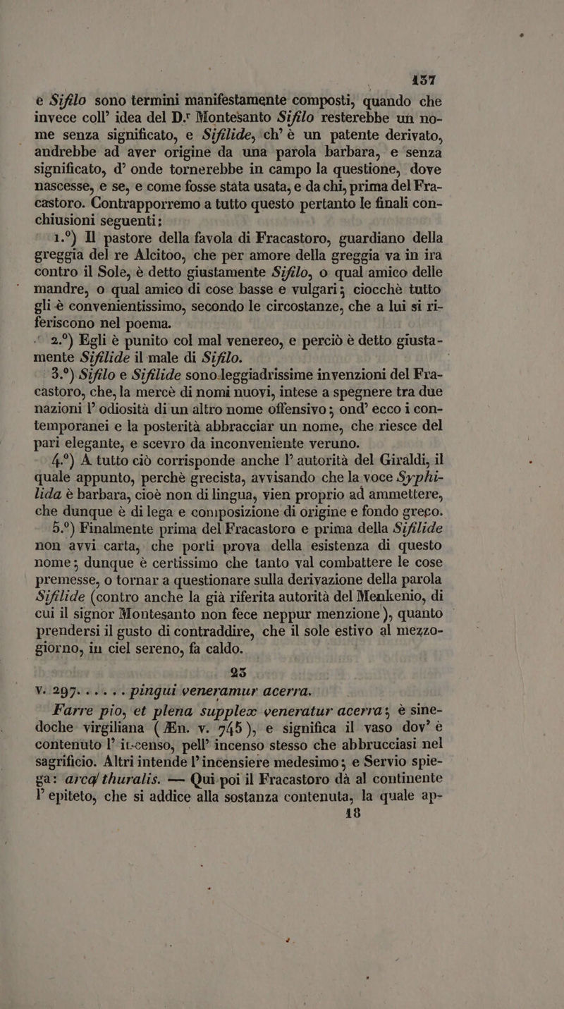 e Sifilo sono termini manifestamente composti, quando che invece coll’ idea del D. Montesanto Si/ilo resterebbe un no- me senza significato, e Sifilide, ‘ch’ è un patente derivato, andrebbe ad aver origine da una parola barbara, e ‘senza significato, d onde tornerebbe in campo la questione, dove nascesse, e se, e come fosse stata usata, e da chi, prima del Fra- castoro. Contrapporremo a tutto questo pertanto le finali con- chiusioni seguenti; 1.9) Il pastore della favola di Fracastoro, guardiano della greggia del re Alcitoo, che per amore della greggia va in ira contro il Sole, è detto giustamente .Sifi/o, o qual amico delle mandre, o qual amico di cose basse e vulgari; ciocchè tutto gli .è convenientissimo, secondo le circostanze, che a lui si ri- feriscono nel poema. | ^ 2.0) Egli è punito col mal venereo, e perciò è detto giusta- mente Sifilide il male di Sifilo. | | 9.) Sifilo e Sifilide sonoleggiadrissime invenzioni del Fra- castoro, che, la mercè di nomi nuovi, intese a spegnere tra due nazioni l’ odiosità di un altro nome offensivo ; ond ecco i con- lemporanei e la posterità abbracciar un nome, che riesce del pari elegante, e scevro da inconveniente veruno. 4.°) A tutto ciò corrisponde anche 1° autorità del Giraldi, il quale appunto, perchè grecista, avvisando che la voce Syphi- lida è barbara, cioè non di lingua, vien proprio ad ammettere, che dunque è di lega e composizione di origine e fondo greco. 5.°) Finalmente prima del Fracastora e prima della Sifilide non avvi carta, che porti prova della esistenza di questo nome; dunque è certissimo che tanto val combattere le cose premesse, o tornar a questionare sulla derivazione della parola Sifilide (contro anche la già riferita autorità del Menkenio, di cui il signor Montesanto non fece neppur menzione), quanto - prendersi il gusto di contraddire, che il sole estivo al mezzo- giorno, iu ciel sereno, fa caldo. 25 V. 297. ..... pingui veneramur acerra. Farre pio, et plena supplex veneratur acerra; è sine- doche virgiliana (JEn. v. 745), e significa il vaso dov’ è contenuto l’ it-censo, pell incenso stesso che abbrucciasi nel sagrificio. Altri intende l’incensiere medesimo ; e Servio spie- ga: arcg thuralis. — Qui. poi il Fracastoro dà al continente l' epiteto, che si addice alla sostanza contenuta, la quale ap- | 18