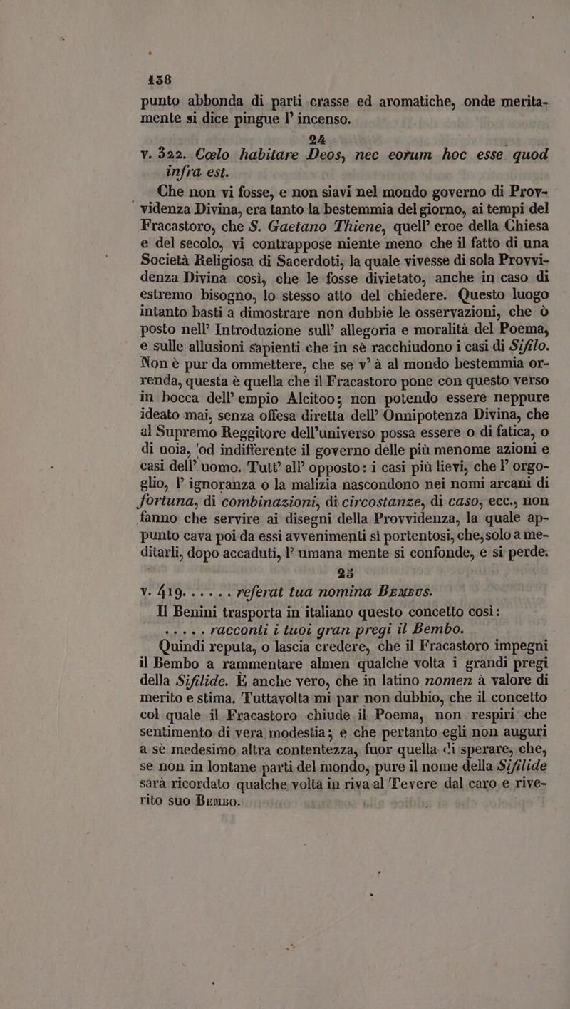 punto abbonda di parti crasse ed aromatiche, onde merita- mente si dice pingue I incenso. 2A : : v. 322. Colo habitare Deos, nec eorum hoc esse quod infra est. Che non vi fosse, e non siavi nel mondo governo di Prov- | videnza Divina, era tanto la bestemmia del giorno, ai tempi del Fracastoro, che S. Gaetano Thiene, quell’ eroe della Chiesa e del secolo, vi contrappose niente meno che il fatto di una Società Religiosa di Sacerdoti, la quale vivesse di sola Provvi- denza Divina cosi, che le fosse divietato, anche in caso di estremo bisogno, lo stesso atto del chiedere. Questo luogo intanto basti a dimostrare non dubbie le osservazioni, che ò posto nel? Introduzione sull’ allegoria e moralità del Poema, e sulle allusioni sapienti che in sé racchiudono i casi di 57f/o. Non è pur da ommettere, che se v! à al mondo bestemmia or- renda, questa è quella che il Fracastoro pone con questo verso in bocca dell empio Alcitoo; non potendo essere neppure ideato mai, senza offesa diretta dell’ Onnipotenza Divina, che al Supremo Reggitore dell'universo possa essere o di fatica, 0 di noia, ‘od indifferente il governo delle più menome azioni e casi dell’ uomo. 'Tut?? all’ opposto: i casi più lievi, che P orgo- glio, l' ignoranza o la malizia nascondono nei nomi arcani di fortuna, di combinazioni, di circostanze, di caso, ecc., non fanno che servire ai disegni della Provvidenza, la quale ap- punto cava poi da essi avvenimenti sì portentosi, che, solo a me- ditarli, dopo accaduti, P umana mente si confonde, e si perde. 25 V. 419. .....referat tua nomina Beusus. Il Benini trasporta in italiano questo concetto così: s.» ++. racconti i tuoi gran pregi il Bembo. Quindi reputa, o lascia credere, che il Fracastoro impegni il Bembo a rammentare almen qualche volta i grandi pregi della Sifilide. E anche vero, che in latino nomen à valore di merito e stima. Tuttavolta mi par non dubbio, che il concetto col quale il Fracastoro chiude il Poema, non respiri: che sentimento di vera modestia; e che pertanto egli non auguri a sè medesimo altra contentezza, fuor quella di sperare, che, se non in lontane parti del mondo; pure il nome della Sifilide sarà ricordato qualche volta in riva al Tevere dal caro e rive- rito suo Bruno.
