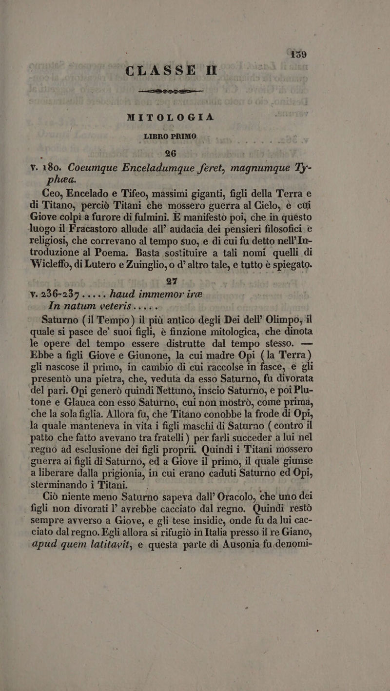 CLASSE I MITOLOGIA LIBRO PRIMO. Ur . x 26 V. 180. Coeumque Enceladumque feret, magnumque Ty- pea. ex Ceo, Encelado e Tifeo, massimi giganti, figli della Terra e di Titano, perciò Titani che mossero guerra al Cielo, e cui Giove colpi a furore di fulmini. E manifesto poi, che in questo luogo il Fracastoro allude all’ audacia dei pensieri filosofici. e religiosi, che correvano al tempo suo, e di cui fu detto nell’In- troduzione al Poema. Basta sostituire a tali nomi quelli di Wicleffo, di Lutero e Zuinglio, o d' altro tale, e tutto è spiegato. | 97 V. 2296-237 ..... haud immemor ire In natum veteris ... .. Saturno (il Tempo) il più antico degli Dei dell’ Olimpo, il quale si pasce de’ suoi figli, è finzione mitologica, che dinota le opere del tempo essere distrutte dal tempo stesso. — Ebbe a figli Giove e Giunone, la cui madre Opi (la Terra ) gli nascose il primo, in cambio di cui raccolse in fasce, e gli presentó una pietra, che, veduta da esso Saturno, fu divorata del pari. Opi generò quindi Nettuno, inscio Saturno, e poi Plu- tone e Glauca con esso Saturno, cui non mostrò, come prima, che la sola figlia. Allora fu, che Titano conobbe la frode di Opi, la quale manteneva in vita i figli maschi di Saturno ( contro il patto che fatto avevano tra fratelli ) per farli succeder a lui nel regno ad esclusione dei figli proprii. Quindi i Titani mossero guerra ai figli di Saturno, ed a Giove il primo, il quale giunse a liberare dalla prigionia, in cui erano caduti Saturno ed Opi, sterminando i Titani. | : Ciò niente meno Saturno sapeva dall’ Oracolo, che uno dei - figli non divorati l’ avrebbe cacciato dal regno. Quindi restò sempre avverso a Giove, e gli tese insidie, onde fu da lui cac- ciato dal regno. Egli allora si rifugiò in Italia presso il re Giano, apud quem latitavit, e questa parte di Ausonia fu denomi-