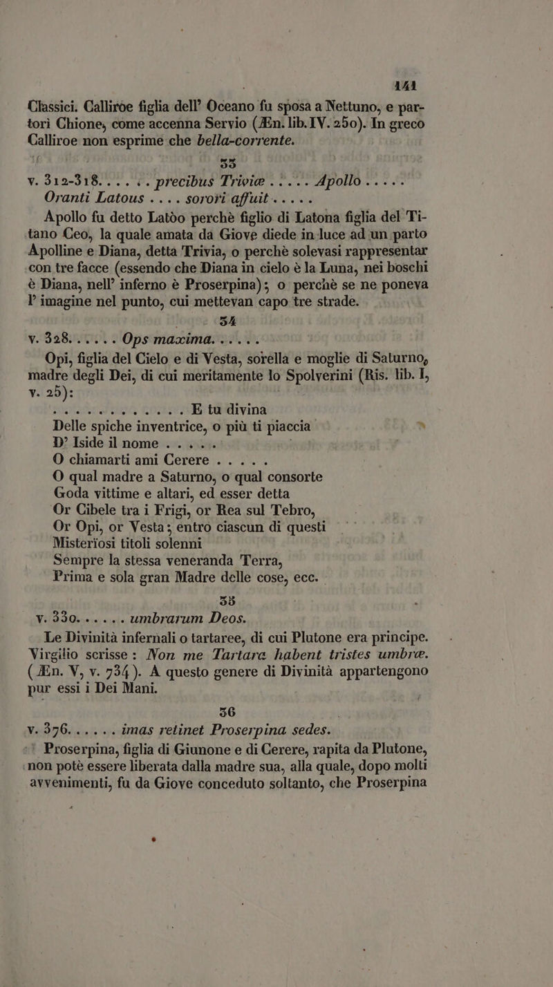 Classici. Calliroe figlia dell Mus fu sposa a Nettuno, e par- tori Chione, come accenna Servio (JEn. lib. IV. 250). In greco idi, non esprime che bella-corrente. 95 v. 3 1 2-31 I4 . precibus Trieie ..... Apollo ..... Oranti ea ... SOrori affuit .. Apollo fu detto Latóo perchè figlio di Jato figlia del Ti- tano Ceo, la quale amata da Giove diede in-luce ad un parto Apolline e Diana, detta Trivia, o ‘perchè solevasi rappresentar con tre facce (essendo che Diana in cielo è la Luna, nei boschi è Diana, nell’ inferno è Proserpina); o percnè se ne poneva l' imagine nel punto, cui mettevan capo tre strade. 94 v.328...... Ops maxima. ..... Opi, figlia del Cielo e di Vesta, sorella e Gigi di Saturno; madre degli Dei, di cui meritamente lo Spolverini (Ris. lib. I, v. 25): ntaar t Ue . E tu divina Delle spiche inventrice, O più ti piaccia. b D'Isideil nome . . ... | O chiamarti ami Cerere . . ... O qual madre a Saturno, o qual consorte Goda vittime e altari, ed esser detta Or Cibele tra i Frigi, or Rea sul Tebro, Or Opi, or Vesta ; entro ciascun di questi Misteriosi titoli solenni Sempre la stessa veneranda Terra, Prima e sola gran Madre delle cose, ecc. 35 n RT, PRIMA umbrai um Los Virgilio scrisse : Nor me Tara habent tristes ies ( JEn. V, v. 734). A questo genere di Divinità appartengono pur essi i Dei Mani. $6 LAV op, (I «5 s imas retinet Proserpina sedes. ' Proserpina, figlia di Giunone e di Cerere, rapita da Plutone, non potè essere liberata dalla madre sua, alla quale, dopo molti avvenimenti, fu da Giove conceduto soltanto, che Proserpina