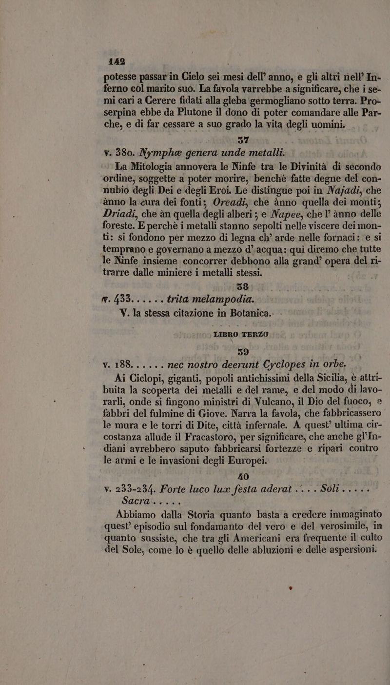 potesse passar in Cielo sei mesi dell’ anno, e gli altri nell’ In- ferno col marito suo. La favola varrebbe a significare, che i se- mi cari a Cerere fidati alla gleba germogliano sotto terra. Pro- serpina ebbe da Plutone il dono di poter comandare alle Par- che, e di far cessare a suo grado la vita degli uomini. o4 v. 380. Nymphae genera unde metalli. La Mitologia annovera le Ninfe tra le Divinità di éaconidb ordine, soggette a poter morire, benché fatte degne del con- nubio degli Dei e degli Eroi. Le distingue poi in Najadi, che ‘anno la eura dei fonti; Oreadi, che ànno quella dei monti; Driadi, che àn quella degli alberi ; e JVapee, che 1° ànno delle foreste. E perché i metalli stanno sepolti nelle viscere dei mon- ti: si fondono per mezzo di legna ch? arde nelle fornaci: e si temprano e governano a mezzo d' acqua: qui diremo che tutte le Ninfe insieme concorrer debbono alla grand’ opera del ri- trarre dalle miniere i metalli stessi. | j 59 m. 439. ... .. trita melampodia. V. la stessa citazione in Botanica. - LIBRO TERZO $9 ! v. 188... .. . nec nostro deerunt Cyclopes in orbe. Ai Ciclopi, giganti, popoli antichissimi della Sicilia, è attri- buita la scoperta dei metalli e del rame, e del modo di lavo- rarli, onde si fingono ministri di Vulcano, il Dio del fuoco, £ fabbri del fulmine di Giove. Narra la favola, che fabbricassero le mura e le torri di Dite, città infernale. À quest’ ultima cir- costanza allude il Fracastoro, per significare, che anche gl'In- diani avrebbero saputo fabbricarsi fortezze e ripari contro le armi e le invasioni degli Europei. 40 v. 233-234. Forte luco lux festa aderat .. . . Soli. .... Sacra. Abbiamo dalla Storia quanto basta a credere immaginato quest? episodio sul fondamanto del vero e del verosimile, im quanto sussiste, che tra gli Americani era frequente il culto del Sole, come lo é quello delle abluzioni e delle aspersioni.