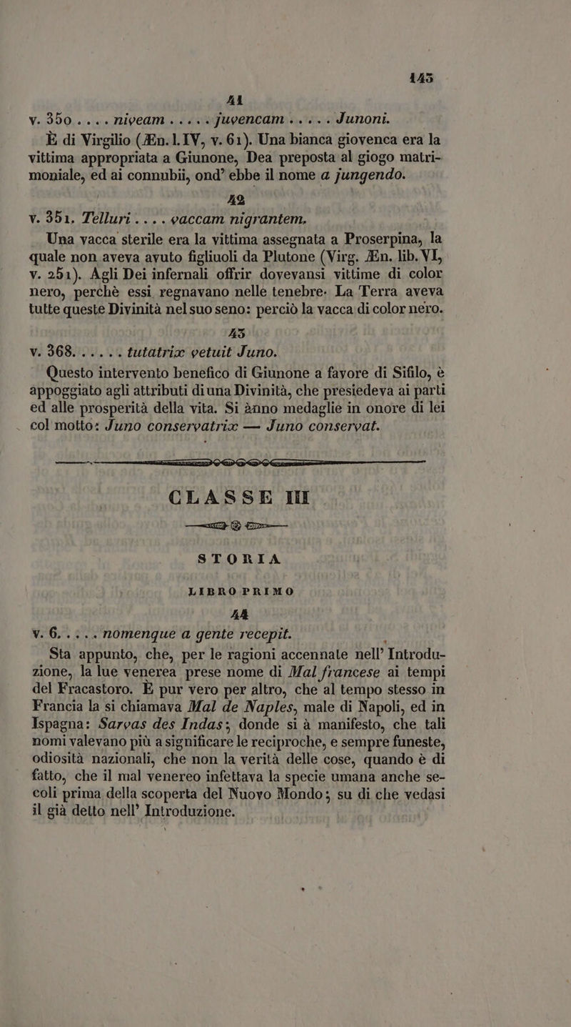 A1 v. 300 .... niveam ..... Jueencam ..... Junoni. È di Virgilio (JEn. l. IV, v. 61). Una bianca giovenca era la vittima appropriata a Giunone, Dea preposta al giogo matri- moniale, ed ai connubii, ond ebbe il nome a jungendo. | 42 v. 351. Telluri ... . eaccam nigrantem. Una vacca sterile era la vittima assegnata a Proserpina, la quale non aveva avuto figliuoli da Plutone (Virg. JEn. lib. VI, v. 251). Agli Dei infernali offrir doyevansi vittime di color nero, perchè essi, regnavano nelle tenebre. La Terra aveva tutte queste Divinità nel suo seno: perciò la vacca di color nero. 45 v. 368...... tutatriax eetuit Juno. Questo intervento benefico di Giunone a fayore di Sifilo, è appoggiato agli attributi diuna Divinità, che presiedeva ai parti ed alle prosperità della vita. Si 2nno medaglie in onore di lei . col motto: Juno conservatrio — Juno conservat. STORIA LIBRO PRIMO AA v. 6..... nomenque a gente recepit. Sta appunto, che, per le ragioni accennate nell’ Introdu- zione, la lue venerea prese nome di /Mal francese ai tempi del Fracastoro. E pur vero per altro, che al tempo stesso in Francia la si chiamava Mal de Naples, male di Napoli, ed in Ispagna: Sarvas des Indas; donde si à manifesto, che tali nomi valevano più a significare le reciproche, e sempre funeste, odiosità nazionali, che non la verità delle cose, quando è di fatto, che il mal venereo infettava la specie umana anche se- coli prima della scoperta del Nuovo Mondo; su di che vedasi il già detto nell’ Introduzione. Y
