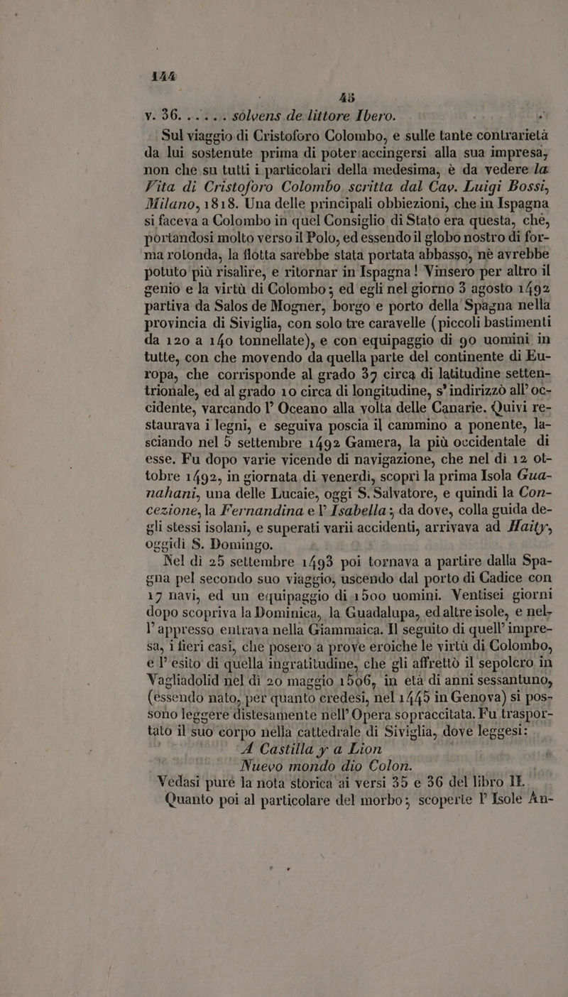 AAA 45 y. 96. . idolo de. littore Ibero. o NS DIN di Cristoforo Colombo, e sulle tante contrarietà da lui sostenute prima di poter:accingersi alla sua impresa; non che su tutti i particolari della medesima, è da vedere /a Vita di Cristoforo Colombo. scritta dal Cav. Luigi Bossi, Milano, 1818. Una delle principali obbiezioni, che.in Ispagna si faceva a Colombo in quel Consiglio di Stato era questa, ché, portandosi molto verso il Polo, ed essendo il globo nostro di for- ma rotonda, la flotta sarebbe stata portata abbasso, nè avrebbe potuto più risalire, e ritornar in Ispagna! Vinsero per altro il genio e la virtù di Colombo ; ed egli nel giorno 3 agosto 1492 partiva da Salos de Mogner, borgo e porto della Spagna nella provincia di Siviglia, con solo tre caravelle ( piccoli bastimenti da 120 a 140 tonnellate), e con equipaggio di 9o uomini in tutte, con che movendo da quella parte del continente di Eu- ropa, che corrisponde al grado 37 circa di latitudine setten- trionale, ed al grado 10 circa di longitudine, s' indirizzò all’ oc- cidente, varcando l' Oceano alla volta delle Canarie. Quivi re- staurava i legni, e seguiva poscia il cammino a ponente, la- sciando nel 5 settembre 1492 Gamera, la più occidentale di esse. Fu dopo varie vicende di navigazione, che nel dì 12 ot- tobre 1492, in giornata di venerdì, scoprì la prima Isola Gua- nahani, una delle Lucaie, oggi S. Salvatore, e quindi la Con- cezione, la Fernandina e Y Isabella ; da dove, colla guida de- gli stessi isolani, e superati varii accidenti, arrivava ad MHaity, DE S. Domingo. Nel di 25 settembre 1499 poi tornava a partire dalla Spa- gna pel secondo suo viaggio, uscendo dal porto di Cadice con 17 navi, ed un eiuipaggio di.1500 uomini. Ventisei giorni dopo scopriva la Dominica, la Guadalupa, edaltre isole, e nel. L appresso entrava nella Giammaica. Il seguito di quell’ impre- Sa, 1 fleri casi, che posero a prove eroiche le virtà di Colombo, e l esito di quella ingr atitudine, che gli affrettò il sepolcro in Vagliadolid nel di 20 maggio 1506, in età di anni sessantuno, (éssendo nato, per quanto credesi, nel 1445 in Genova) si pos- sono leggere distesamente nell’ Opera sopraccitata. Fu traspor- tato il suo corpo nella cattedrale di Siviglia, dove leggesi: A Castilla y a Lion : Nuevo mondo dio Colon. Vedasi pure la nota storica ai versi 35 e 36 del libro IL Quanto poi al particolare del morbo; scoperte Isole An-