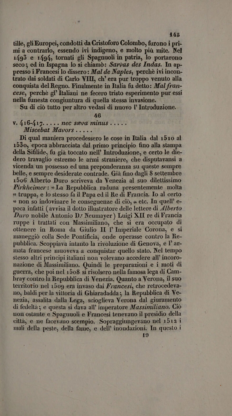 tille, gli Europei, condotti da Cristoforo Colombo, furono i pri- mi a contrarlo, essendo ivi indigeno, e molto più mite. Nel 1493 e 1494, tornati gli Spagnuoli in patria, lo portarono seco 3 ed in Ispagna lo si chiamò: Sarvas des Indas. In ap- presso i Francesi lo dissero: Mal de Naples, perchè ivi incon- trato dai soldati di Carlo VIII, ch’ era pur troppo venuto alla conquista del Regno. Finalmente in Italia fu detto: Mal fran- cese, perchè gl’ Italiani ne fecero tristo esperimento pur essi nella funesta congiuntura di quella stessa invasione. Su di ciò tutto per altro vedasi di nuovo l° Introduzione. 46 V. 416-417..... nec seva minus ..... Miscebat Mavors ..... Di qual maniera procedessero le cose in Italia dal 1510 al 1530, epoca abbracciata dal primo principio fino alla stampa della Sifilide, fu già toccato nell Introduzione, e certo le die- dero travaglio estremo le armi straniere, che disputavansi a vicenda un possesso ed una preponderanza su queste sempre belle, e sempre desiderate contrade. Già fino dagli 8 settembre 1506 Alberto Duro scriveva da Venezia al suo dilettissimo Pirkheimer: » La Repubblica raduna presentemente molta » truppa, e lo stesso fa il Papa ed il Re di Francia, Io al certo » non so indovinare le conseguenze di ciò, « etc. In quell’ e- poca infatti (avvisa il dotto illustratore delle lettere di 4/berto Duro nobile Antonio D. Neumayer) Luigi XII re di Francia ruppe i trattati con Massimiliano, che si era occupato di ottenere in Roma da Giulio II P Imperiale Corona, e si maneggiò colla Sede Pontificia, onde operasse contro la Re- pubblica. Scoppiava intanto la rivoluzione di Genova, e 1° ar- mata francese muoveva a conquistar quello stato. Nel tempo stesso altri principi italiani non volevano accedere all’ incoro- nazione di Massimiliano. Quindi le preparazioni e i moli di guerra, che poi nel 1508 si risolsero nella famosa lega di Cam- bray contro la Repubblica di Venezia. Quanto a Verona, il suo territorio nel 1509 era invaso dai Francesi, che retrocedeva- no, baldi per la vittoria di Ghiaradadda ; la Repubblica di Ve- nezia, assalita dalla Lega, scioglieva Verona dal giuramento di fedeltà; e questa si dava all’ imperatore Massimiliano. Ciò non ostante e Spagnuoli e Francesi tenevano il presidio della città, e ne facevano scempio. Sopraggiungevano nel 1512 i mali della peste, della fame, e dell’ inondazioni. In questo i 19