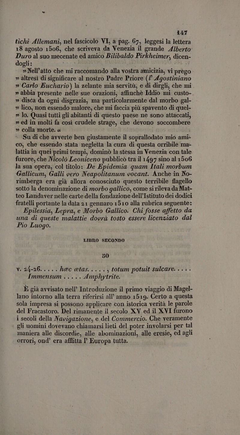 tichi. Allemani, nel fascicolo VI, a pag. 67, leggesi la lettera 18 agosto 1506, che scriveva da Venezia il grande A/berto Duro al suo mecenate ed amico upon dui ficimer, dicen dogli : » Nell’atto che mi rostóttindo alla vostra amicizia, vi prego » altresì di significare al nostro Padre Priore (7 Agostiniano »' Carlo Euchario) la zelante mia servitù, e di dirgli, che mi . » abbia presente nelle sue orazioni, affinchè Iddio mi custo- » disca da ogni disgrazia, ma particolarmente dal morbo gal- » lico, non essendo malore, che mi faccia più spavento di quel- » lo. Quasi tutti gli abitanti di questo paese ne sono attaccati, » ed in molti fa così crudele strage, che devono soccombere » colla morte. « Su di che avverte ben giustamente il soprallodato mio ami- co, che essendo stata negletta la cura di questa orribile ma- lattia in quei primi tempi, dominó la stessa in Venezia con tale furore, che Nicolò Leoniceno pubblicò tra il 1497 sino al 1506 la sua opera, col titolo: De Epidemia quam Itali morbum Gallicum, Galli vero Neapolitanum vocant. Anche in No- rimberga era già allora conosciuto questo terribile flagello sotto la denominazione di morbo gallico, come si rileva da Mat- teo Landaver nelle carte della fondazione dell'Istituto dei dodici fratelli portante la data 21 gennaro 1510 alla rubrica seguente: Epilessia, Lepra, e Morbo Gallico. Chi fosse affetto da una di queste malattie dovrà tosto essere licenziato dal Pio Luogo. LIBRO SECONDO 50 v. 24-26... .. Ret s TOUS , totum potuit sulcare. . . . . Immensum ..... Amphytrite. È già avvisato nell’ Introduzione il primo viaggio di Magel- lano intorno alla terra riferirsi all’ anno 1519. Certo a questa sola impresa si possono applicare con istorica verità le parole del Fracastoro. Del rimanente il secolo XV ed il XVI furono i secoli della Navigazione, e del Commercio. Che veramente gli uomini dovevano chiamarsi lieti del poter involarsi per tal maniera alle discordie, alle abominazioni, alle eresie, ed agli orrori, ond era afflitta l Europa tutta.