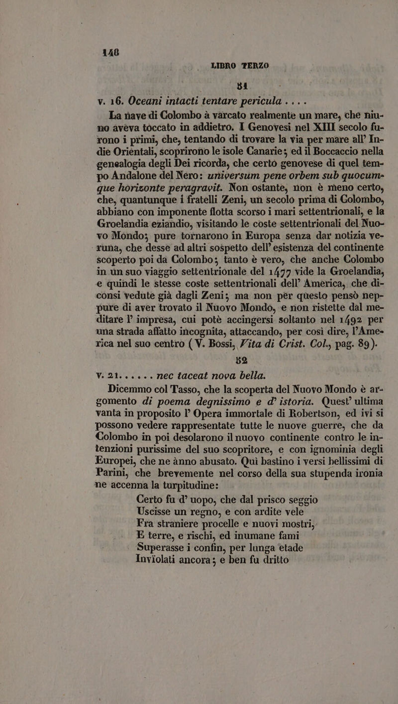 i LIBRO TERZO | $1 v. 16. Oceani intacti tentare pericula . .. . La nave di Colombo à varcato realmente un mare, che niu- aveva toccato in addietro. I Genovesi nel XIII secolo fu- rono i primi, che, tentando di trovare la via per mare all’ In- die Orientali, scoprirono le isole Canaries ed il Boccaccio nella genealogia degli Dei ricorda, che certo genovese di quel tem- po Andalone del Nero: unicersum pene orbem sub quocum- que horisonte peragravit. Non ostante, non é meno certo, che, quantunque i fratelli Zeni, un secolo prima di Golombo, abbiano con imponente flotta scorso i mari settentrionali, e la Groelandia eziandio, visitando le coste settentrionali del Nuo- vo Mondo; pure tornarono in Europa senza dar notizia ve- ‘ runa, che desse ad altri sospetto dell’ esistenza del continente scoperto poi da Colombo; tanto è vero, che anche Colombo in un suo viaggio settentrionale del 1477 vide la Groelandia, e quindi le stesse coste settentrionali dell’ America, che di- consi vedute già dagli Zeni; ma non per questo pensó nep- pure di aver trovato il Nuovo Mondo, e non ristette dal me- ditare l' impresa, cui potè accingersi soltanto nel 1492 per una strada affatto incognita, attaccando, per cosi dire, l'Ame- rica nel suo centro ( V. Bossi, Zita di Crist. Col., pag. 89). 52 V. 21... ... nec taceat nova bella. | Dicemmo col Tasso, che la scoperta del Nuovo Mondo è ar- gomento di poema degnissimo e d istoria. Quest’ ultima vanta in proposito I? Opera immortale di Robertson, ed ivi si possono vedere rappresentate tutte le nuove guerre, che da Colombo in poi desolarono il nuovo continente contro le in- tenzioni purissime del suo scopritore, e con ignominia degli Europei, che ne ànno abusato. Quì bastino i versi bellissimi di Parini, che brevemente nel corso della sua stupenda ironia ne accenna la turpitudine: Certo fu d° uopo, che dal prisco seggio Uscisse un regno, e con ardite vele Fra straniere procelle e nuovi mostri, E terre, e rischi, ed inumane fami | Superasse i confin, per lunga etade Inviolati ancora; e ben fu dritto