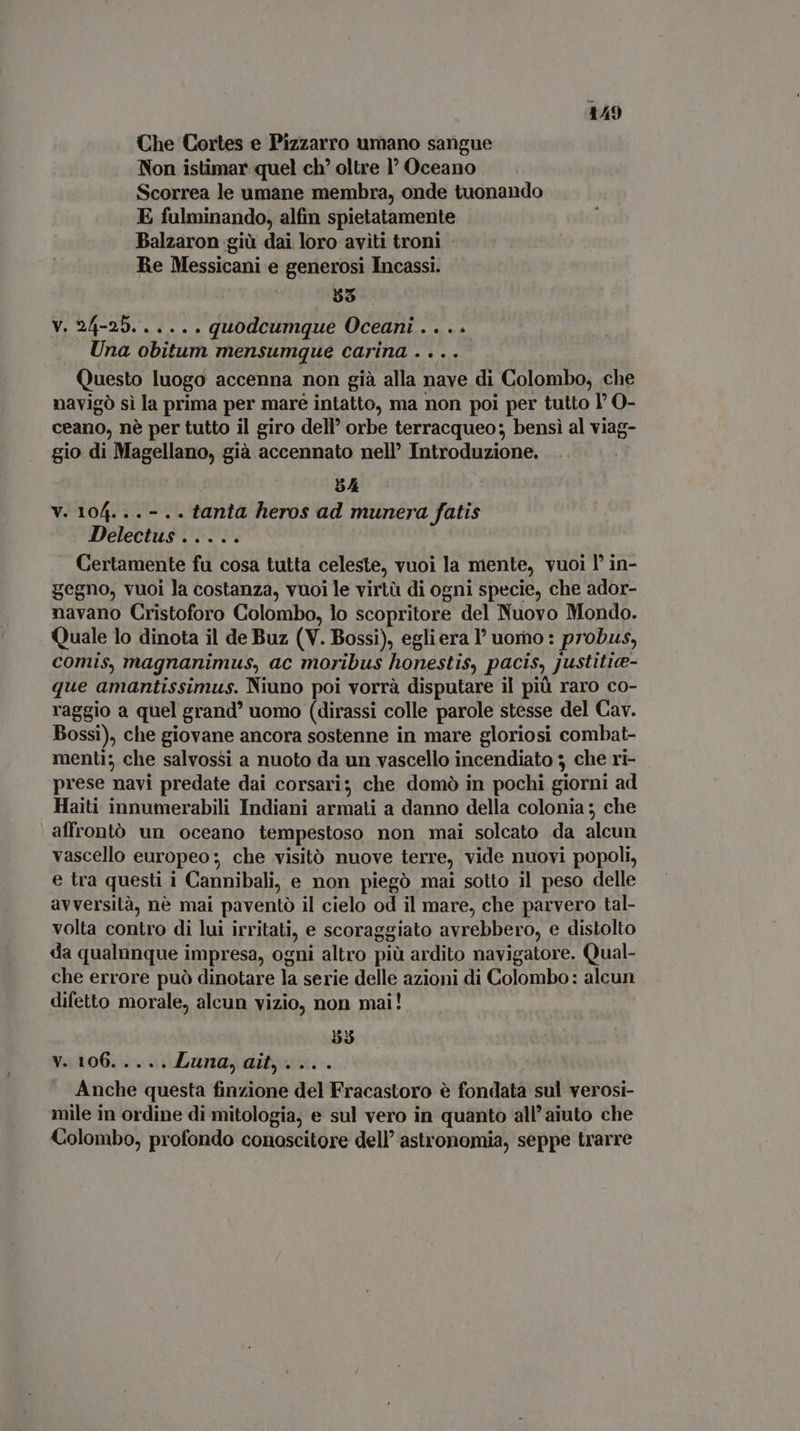 Che Cortes e Pizzarro umano sangue Non istimar quel ch? oltre 1° Oceano Scorrea le umane membra, onde tuonando E fulminando, alfin spietatamente Balzaron giù dai loro aviti troni : Re Messicani e generosi Incassi. | 55 V. 24-25. 0. è 000 quodcumque Oceani DICCI Una obitum mensumque carina .... Questo luogo accenna non già alla nave di Colombo, che navigò sì la prima per mare intatto, ma non poi per tutto I O- ceano, nè per tutto il giro dell’ orbe terracqueo; bensì al viag- gio di Magellano, già accennato nell’ Introduzione. 5A V. 104. .. - .. tanta heros ad munera fatis Delectus ..... Certamente fu cosa tutta celeste, vuoi la mente, vuoi l' in- gegno, vuoi la costanza, vuoi le virtà di ogni specie, che ador- navano Cristoforo Colombo, lo scopritore del Nuovo Mondo. Quale lo dinota il de Buz (V. Bossi), egliera l’uomo : probus, comis, magnanimus, ac moribus honestis, pacis, justitia- que amantissimus. Niuno poi vorrà disputare il più raro co- raggio a quel grand’ uomo (dirassi colle parole stesse del Cav. Bossi), che giovane ancora sostenne in mare gloriosi combat- menti; che salvossi a nuoto da un vascello incendiato 3 che ri- prese navi predate dai corsari; che domò in pochi giorni ad Haiti innumerabili Indiani armati a danno della colonia ; che affrontò un oceano tempestoso non mai solcato .da alcun vascello europeo; che visitò nuove terre, vide nuovi popoli, e tra questi i Cannibali, e non piegò mai sotto il peso delle avversità, nè mai paventò il cielo od il mare, che parvero tal- volta contro di lui irritati, e scoraggiato avrebbero, e distolto da qualunque impresa, ogni altro più ardito navigatore. Qual- che errore può dinotare la serie delle azioni di Colombo: alcun difetto morale, alcun vizio, non mai! 53 y. 106. .... Luna, ait, ... . Anche questa finzione del Fracastoro è fondata sul verosi- mile in ordine di mitologia; e sul vero in quanto all’ aiuto che Colombo, profondo conoscitore dell’ astronomia, seppe trarre