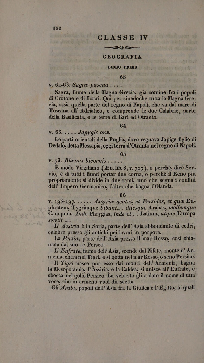 CLASSE IV è -Cooa—— GEOGRAFIA LIBRO PRIMO 65 v. 62-63. Sagra pascua. .... Sagra, fiume della Magna Grecia, già confine fra i popoli di Crotone e di Locri. Quì per sinedoche tutta la Magna Gre- cia, ossia quella parte del regno di Napoli, che va dal mare di Toscana all’ Adriatico, e comprende le due Calabrie, parte della Basilicata, e le terre di Bari ed Otranto. 64 y. 63.555 Japygis ore. Le parti orientali della Puglia, dove regnava Japige figlio di Dedalo, detta Messapia, oggi terra d'Otranto nel regno di Napoli. v. 73. Rhenus bicornis . .. . . È modo Virgiliano (JEn. lib. 8, v. epus 0 perché, dice Ser- vio, è di tutti i fiumi portar due corna, o perche il Reno piü propriamente si divide in due rami, uno che segna i confini dell’ Impero Germanico, l'altro che bagna l'Olanda. 66 V. 193-197. ..... Assyrie gentes, et Persidos, et que Eu- Phratems Tygrimque bibunt... ditesque Arabas, mollemque Canopum. /nde Phrygias, inde et ... Latium, atque Europa Scit ..... L^ Assiria è la Sorta, parte dell’ Asia abbondante di cedri, celebre presso gli antichi pei lavori in porpora. La Persia, parte dell’ Asia presso il mar Rosso, così chia- mata dal suo re Perseo, L' Eufrate, fiume dell’ Asia, scende dal Nifate, monte d’ Ar- menia, entra nel Tigri, e si getta nel mar Rosso, o seno Persico. Il Tigri nasce pur esso dai monti dell’ Armenia, bagna la Mesopotamia, 1° Assiria, e la Caldea, si unisce all’ Eufrate, e sbocca nel golfo Persico. La velocità gli à dato il nome di una voce, che in armeno vuol dir saetta. Gli Arabi, popoli dell’ Asia fra la Giudea e I Egitto, ai quali