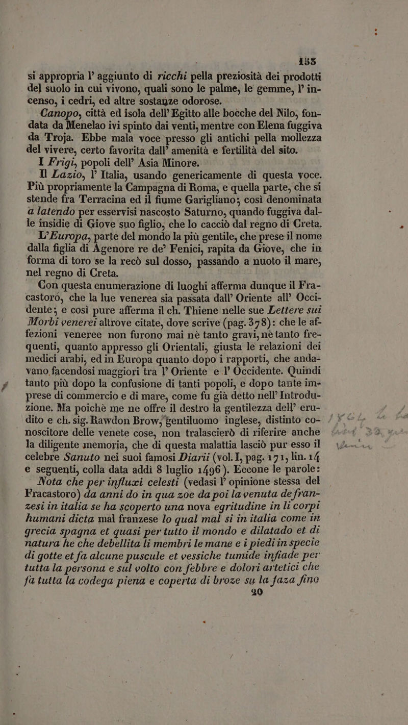 155 si appropria I aggiunto di ricchi pella preziosità dei prodotti del suolo in cui vivono, quali sono le palme, le gemme, l’ in- censo, i cedri, ed altre sostagze odorose. Canopo, città ed isola dell’ Egitto alle bocche del Nilo, fon- data da Menelao ivi spinto dai venti, mentre con Elena fuggiva da Troja. Ebbe mala voce presso gli antichi pella mollezza del vivere, certo favorita dall’ amenità e fertilità del sito. I Frigi, popoli dell’ Asia Minore. Il Lazio, Y Italia, usando genericamente di questa voce. Più propriamente la Campagna di Roma, e quella parte, che si stende fra Terracina ed il fiume Garigliano; così denominata a latendo per esservisi nascosto Saturno, quando fuggiva dal- le insidie di Giove suo figlio, che lo cacciò dal regno di Creta. L’Europa, parte del mondo la più gentile, che prese il nome dalla figlia di Agenore re de? Fenici, rapita da Giove, che in forma di toro se la recò sul dosso, passando a nuoto il mare, nel regno di Creta. Con questa enumerazione di luoghi afferma dunque il Fra- castoro, che la lue venerea sia passata dall’ Oriente all’ Occi- dente; e così pure afferma il ch. Thiene nelle sue Lettere sui Morbi venerei altrove citate, dove scrive (pag.378): che le af- fezioni veneree non furono mai nè tanto gravi, nè tanto fre- quenti, quanto appresso gli Orientali, giusta le relazioni dei medici arabi, ed in Europa quanto dopo i rapporti, che anda- vano facendosi maggiori tra I Oriente e.l' Occidente. Quindi tanto più dopo la confusione di tanti popoli, e dopo tante im- prese di commercio e di mare, come fu già detto nell’ Introdu- zione. Ma poichè me ne offre il destro la gentilezza dell’ eru- noscitore delle venete cose, non tralascierò di riferire anche la diligente memoria, che di questa malattia lasciò pur esso il celebre Sanuto nei suoi famosi Diarii (vol.I, pag. 171, lin. 14 e seguenti, colla data addi 8 luglio 1496). Eccone le parole: ... Nota che per influxi celesti (vedasi l' opinione stessa del Fracastoro) da anni do in qua zoe da poi la venuta de fran- zesi in italia se ha scoperto una nova egritudine in li corpi humani dicta, mal franzese lo qual mal si in italia come in grecia. spagna et quasi per tuito il mondo e dilatado et di natura he che debellita li membri le mane e i piedi in specie di gotte et fa alcune puscule et vessiche tumide infiade per tutta la persona e sul eolto con febbre e dolori artetici che fa tutta la codega piena e coperta di broze su la faza fino | 20