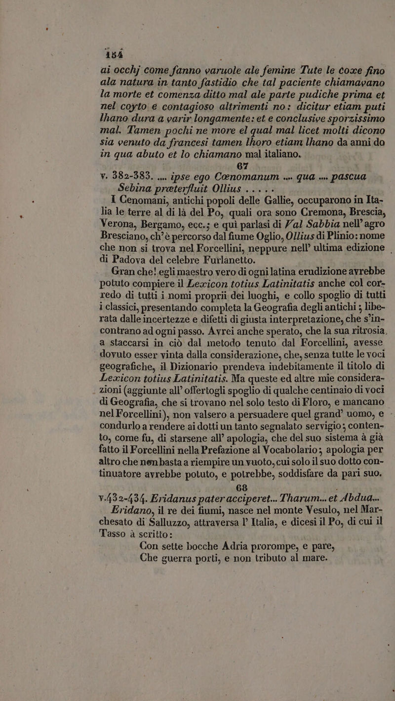ai occhj come fanno varuole ale femine Tute le coxe fino ala natura in tanto fastidio che tal paciente chiamavano la morte et comenza ditto mal ale parte pudiche prima et nel coyto e contagioso altrimenti no: dicitur etiam puti lhano dura a varir longamente: et e conclusive sporzissimo mal. Tamen pochi ne more el qual mal licet molti dicono sia venuto da francesi tamen lhoro etiam lhano da anni do in qua abuto et lo chiamano mal italiano. | | 67 v. 382-583. ... ipse ego Coenomanum ... qua ... pascua Sebina preterfluit Ollius ..... 1 Cenomani, antichi popoli delle Gallie, occuparono in Ita- lia le terre al di là del Po, quali ora sono Cremona, Brescia, Verona, Bergamo, ecc.; e qui parlasi di 7a! Sabbia nell’ agro Bresciano, ch'è percorso dal fiume Oglio, Ollius di Plinio: nome che non si trova nel Forcellini, neppure nell’ ultima edizione . di Padova del celebre Furlanetto. Gran che! egli maestro vero di ogni latina erudizione avrebbe potuto compiere il Lexicon totius Latinitatis anche col cor- redo di tutti i nomi proprii dei luoghi, e collo spoglio di tutti 1 classici, presentando completa la Geografia degli antichi ; libe- rata dalle incertezze e difetti di giusta interpretazione, che s'in- contrano ad ogni passo. Avrei anche sperato, che la sua ritrosia, a staccarsi in ciò dal metodo tenuto dal Forcellini, avesse dovuto esser vinta dalla considerazione, che, senza tutte le voci geografiche, il Dizionario prendeva indebitamente il titolo di Lexicon totius Latinitatis. Ma queste ed altre mie considera- zioni (aggiunte all’ offertogli spoglio di qualche centinaio di voci di Geografia, che si trovano nel solo testo di Floro, e mancano nel Forcellini), non valsero a persuadere quel grand’ uomo, e - condurlo a rendere ai dotti un tanto segnalato servigio ; conten- to, come fu, di starsene all’ apologia, che del suo sistema à già fatto il Forcellini nella Prefazione al Vocabolario; apologia per altro che nenbasta a riempire un vuoto, cui solo il suo dotto con- tinuatore avrebbe potuto, e potrebbe, soddisfare da pari suo. 68 : v.532-434. Eridanus pater acciperet... Tharum... et 4bdua... Eridano, il re dei fiumi, nasce nel monte Vesulo, nel Mar- chesato di Salluzzo, attraversa l’ Italia, e dicesi il Po, di cui il Tasso à scritto: Con sette bocche Adria prorompe, e pare, Che guerra porti, e non tributo al mare.