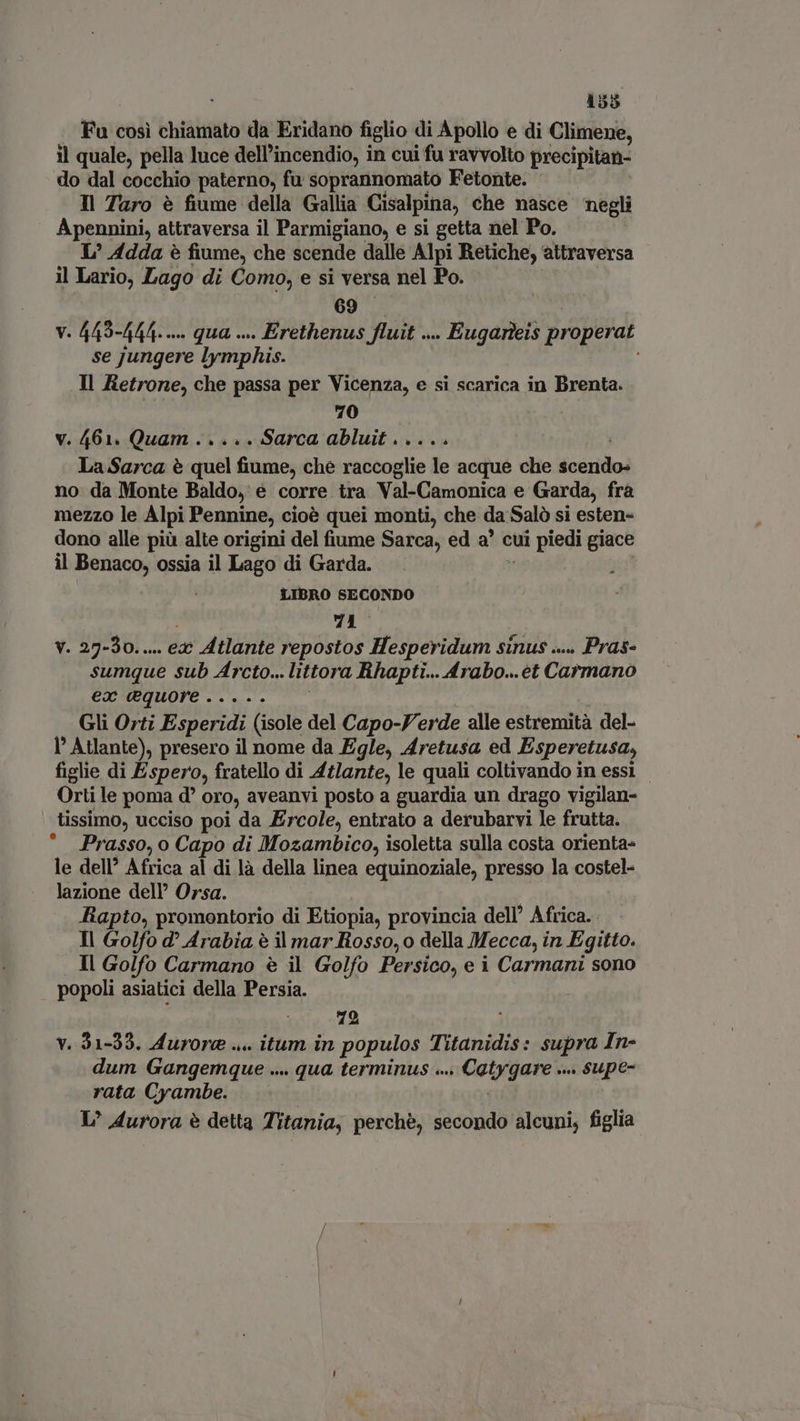 : 1553 Fu cosi chiamato da Eridano figlio di Apollo e di Climene, il quale, pella luce dell'incendio, in cui fu ravvolto precipitan- do dal cocchio paterno, fu soprannomato Fetonte. Il Taro è fiume della Gallia Cisalpina, che nasce negli Apennini, attraversa il Parmigiano, e si getta nel Po. L° Adda è fiume, che scende dalle Alpi Retiche, attraversa il Lario, Lago di Como, e si versa nel Po. 69 v. 449-444. .... qua ... Erethenus fluit vu Eugarkeis properat se jungere lymphis. Il Retrone, che passa per Vicenza, e si scarica in Brenta. 70 v. 461. Quam..... Sarca abluit..... La Sarca è cine fis ché raccoglie le acque che nc no da Monte Baldo, e corre tra Val-Camonica e Garda, fra mezzo le Alpi Pennine, cioè quei monti, che da Salò si esten- dono alle più alte origini del fiume Sarca, ed a’ cui uii piedi giace il Benaco, ossia il Lago di Garda. LIBRO SECONDO 71 v. 27-30... ex Atlante repostos Hesperidum sinus .... Pras- sumque sub Arcto... littora Rhapti... Arabo... et Carmano ex equore..... Gli Orti Esperidi (isole del Capo-F. erde alle cen del- I Atlante), presero il nome da Egle, Aretusa ed Esperetusa, figlie di Espero, fratello di Atlante, le quali coltivando in essi - Orti le poma d oro, aveanvi posto a guardia un drago vigilan- tissimo, ucciso poi da Ercole, entrato a derubarvi le frutta. Prasso, o Capo di Mozambico, isoletta sulla costa orienta- le dell’ Africa al di là della linea equinoziale, presso la costel- lazione dell’ Orsa. Rapto, promontorio di Etiopia, provincia dell’ Africa. Il Golfo d? Arabia è il mar Rosso, o della Mecca, in Egitto. Il Golfo Carmano è il Golfo Persico, e i Carmani sono popoli asiatici della Persia. . 49 . v. 31-33. Aurore ... itum in populos Titanidis: supra In- dum Gangemque ... . qua terminus .... Catygare .... supe- rata Cyambe. L’ Aurora è detta Titania, perchè, secondo alcuni, figlia