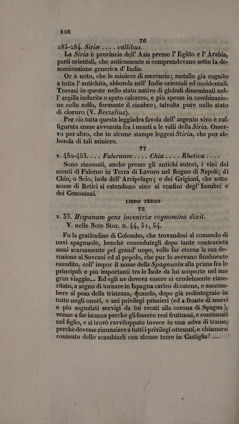 r( 283-284. Siri... . vallibus. | La Siria è provincia dell’ Asia presso l’ Egitto e I Arabia, parti orientali, che anticamente si comprendevano sotto la de- nominazione generica d' India. Or è noto, che le miniere di mercurio ; metallo già cognito a tutta I? antichità, abbonda nell’ Indie orientali ed occidentali. Trovasi in queste nello stato nativo di globuli disseminati nel- I argilla indurita o spato calcareo, e più spesso in combinazio- ne collo zolfo, formante il cinabro; talvolta pure nello stato di cloruro (V. Berzelius). ba | Per ciò tutta questa leggiadra favola dell’ argento vivo è raf- figurata come avvenuta fra i monti e le valli della Siria. Osser- vo per altro, che in alcune stampe leggesi Stiria, che pur ab- bonda di tali miniere. 77 v. 452-453. ... Falernum....Chia.:... Rhetica.... Sono rinomati, anche presso gli antichi autori, i vini dei monti di Falerno in Terra di Lavoro nel Regno di Napoli; di Chio, o Scio, isola dell’ Arcipelago; e dei Grigioni, che sotto nome di Retici si estendono sino ai confini degl’ Insubri e dei Cenomani. i LIBRO TERZO: 78 v. 33. Hispanam gens inventrix cognomina dixit. V. nelle Note Stor. n. 44, 51, 54. Fu la gratitudine di Colombo, che trovandosi al comando di navi spagnuole, benché concedutegli dopo tante contrarietà assai scarsamente pel grand uopo, volle far eterna la sua de- vozione ai Sovrani ed al popolo, che pur lo avevano finalmente esaudito, coll impor il nome della Spagnuola alla prima fra le principali e più importanti tra le Isole da lui scoperte nel suo gran viaggio... Ed egli ne doveva essere si crudelmente rime- ritato, a segno di tornare in Ispagna carico di catene, e soccom- bere al peso della tristezza, quando, dopo già redintegrato in tutto negli onori, e nei privilegi primieri (ed a fronte di nuovi e più segnalati servigi da lui recati alla corona di Spagna), venne a far istanza perchè gli fossero resi fruttuosi, e continuati nel figlio, e si trovò ravviluppato invece in una selva di trame, perchè dovesse rinunziare a tutti i privilegi ottenuti, e chiamarsi contento dello scambiarli con alcune terre in Castiglia! .....