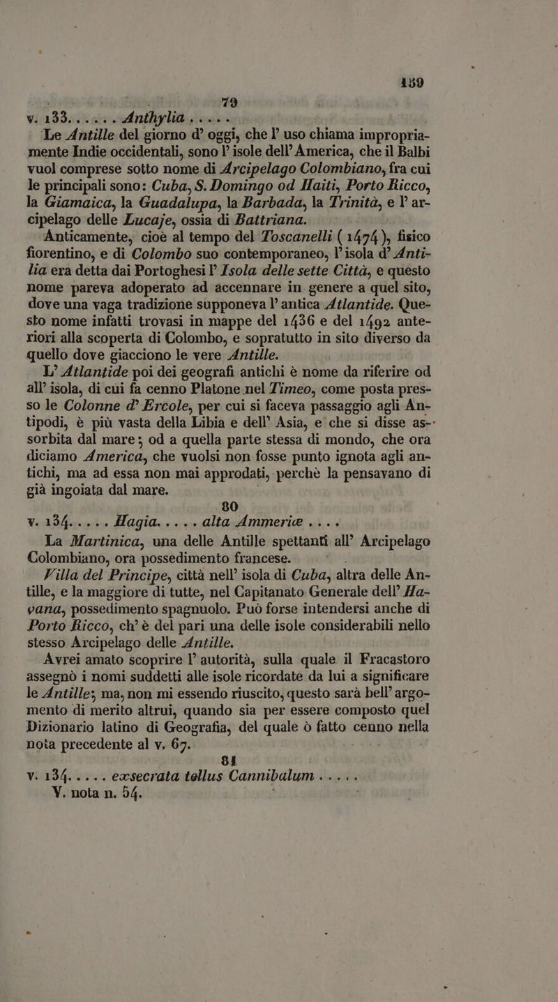 | fioi 79 v. 133. . . Anthylia ..... Le Antille del giorno d oggi, che l’ uso chiama impropria- mente Indie occidentali, sono 1’ isole dell’ America; che il Balbi vuol comprese sotto nome di Arcipelago Colombiano, fra cui le principali sono: Cuba, S. Domingo od Haiti, Porto Ricco, la Giamaica, la Guadalupa, la Barbada, la Trinità, e l'ar- cipelago delle Lucaje, ossia di Battriana. Anticamente, cioe al tempo del Toscanelli ( 1474), fisico fiorentino, e di Colombo suo contemporaneo, l' isola d Anti- lia era detta dai Portoghesi P Jsola delle sette Città, e questo nome pareva adoperato ad accennare in genere a quel sito, dove una vaga tradizione supponeva l' antica Atlantide. Que- sto nome infatti trovasi in mappe del 1436 e del 1492 ante- riori alla scoperta di Colombo, e sopratutto in sito diverso da quello dove giacciono le vere Antille. L' Atlantide poi dei geografi antichi è nome da riferire od all’ isola, di cui fa cenno Platone nel Timeo, come posta pres- so le Colonne d? Ercole, per cui si faceva passaggio agli An- tipodi, è più vasta della Libia e dell' Asia, e che si disse as-: sorbita dal mare; od a quella parte stessa di mondo, che ora diciamo America, che vuolsi non fosse punto ignota agli an- tichi, ma ad essa non mai approdati, perche la pensavano di già ingoiata dal mare. 80 V. 194... .. Magta. avo alta Ammerie .... La Martinica, una delle Antille spettanti all’ Arcipelago Colombiano, ora possedimento francese. Villa del Principe, città nell’ isola di Cuba, altra delle An- tille, e la maggiore di tutte, nel Capitanato Generale dell’ Ha- vana, possedimento spagnuolo. Può forse intendersi anche di Porto Ricco, ch’ è del pari una delle isole considerabili nello stesso Arcipelago delle Antille. Avrei amato scoprire l' autorità, sulla quale il Fracastoro assegnò i nomi suddetti alle isole ricordate da lui a significare le Antille; ma, non mi essendo riuscito, questo sarà bell’ argo- mento di merito altrui, quando sia per essere composto quel Dizionario latino di Geografia, del quale ò ie vt cenno nella nota precedente al v. 67. | ! 81 vaags or, exsecrata tellus Cannibalum . V. nota n. 54.