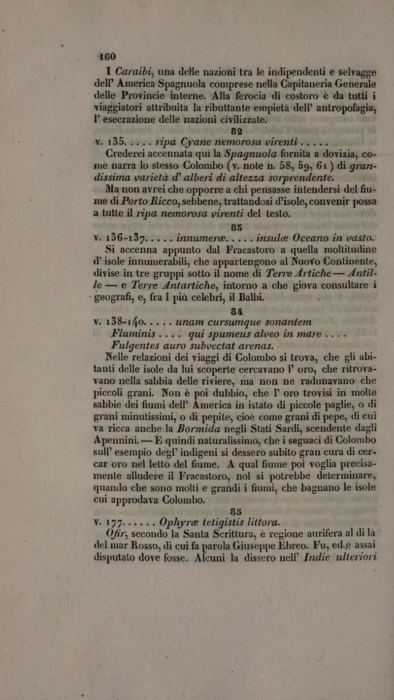 I Caraibi, una delle nazioni tra le indipendenti e selvagge dell’ America Spagnuola comprese nella Capitaneria Generale delle Provincie interne. Alla ferocia di costoro è da tutti i viaggiatori attribuita la ributtante empietà dell ———— l' esecrazione delle nazioni civilizzate. 82 v. 135. ..:.. ripa Cyane nemorosa virenti ..... Crederei accennata qui la Spagnuola fornita a dovizia, co- me narra lo stesso Colombo ( v. note n. 58, 59, 61) di gran- dissima varietà d° alberi di altezza sorprendente. Ma non avrei che apporre a chi pensasse intendersi del fiu- me di Porto Ricco,sebbene, trattandosi d’isole, convenir possa a tutte il ripa. nemorosa virenti del testo. 85 v. 136-137..... innumera. . .. insule Oceano in vasta. Si accenna appunto dal Fracastoro a quella moltitudine d isole innumerabili, che appartengono al Nuovo Continente, divise in tre gruppi sotto il nome di Terre Artiche — Antil- le — e Terre Antartiche, intorno a che giova enorm i ‘ geografi, e, fra i più celebri, il Balbi. 9A v. 138-140. .. .. unam cursumque sonantem Fluminis . . qui spumeus aleeo in mare . Fulgentes a auro subvectat arenas. à Nelle relazioni dei viaggi di Colombo si trova, che gli abi- tanti delle isole da lui scoperte cercavano P oro, che ritrova- vano nella sabbia delle riviere, ma non ne radunavano che piccoli grani. Non é poi dubbio, che 1° oro trovisi in molte sabbie dei fiumi dell’ America in istato di piccole paglie, o di grani minutissimi, o di pepite, cioè come grani di pepe, di cui ‘ va ricca anche la Bormida negli Stati Sardi, scendente dagli Apennini. — E quindi naturalissimo, che i seguaci di Colombo sull’ esempio degl’ indigeni si dessero subito gran cura di cer- car oro nel letto del fiume, A qual fiume poi voglia precisa- mente alludere il Fracastoro, nol si potrebbe determinare, quando che sono molti e grandi i fiumi, che bagnano le isole .cui approdava Colombo. 85 V.177...... Ophyre tetigistis littora. |. Ofir, secondo la Santa Scrittura, è regione aurifera al di là del mar Rosso, di cui fa parola Giuseppe Ebreo. Fu, ed.è assai disputato dove fosse. Alcuni la dissero nell’ Indie ulteriori