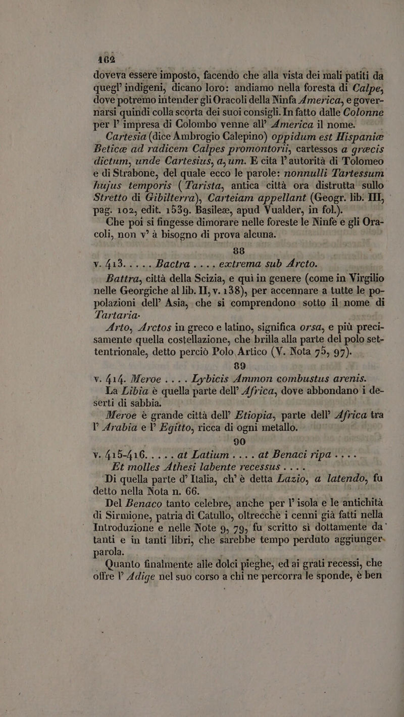 doveva essere imposto, facendo che alla vista dei mali patiti da quegl’ indigeni, dicano loro: andiamo nella foresta di Calpe, dove potremo intender gli Oracoli della Ninfa America, e gover- narsi quindi colla scorta dei suoi consigli. In fatto dalle Colonne per l’ impresa di Colombo venne all’ America il nome. . Cartesia (dice Ambrogio Calepino) oppidum est Hispanice Betica ad radicem Calpes promontorii, cartessos a grecis dictum, unde Cartesius, a, um. E cita l'autorità di Tolomeo e di Strabone, del quale ecco le parole: nonnulli Tartessum hujus temporis (Tarista, antica città ora distrutta sullo Stretto di Gibilterra), Carteiam appellant (Geogr. lib. TII, pag. 102, edit. 1539. Basilea, apud Vualder, in fol.). Che poi si fingesse dimorare nelle foreste le Ninfe e gli Ora- coli, non v' à bisogno di prova alcuna. 98 TENA RC MIR Bactra . ... ectrema sub Arcto. | Battra, città della Scizia, e qui in genere (come in Virgilio nelle Georgiche al lib. IT, v. 138), per accennare a tutte le po- polazioni dell’ Asia, che si comprendono sotto il nome di Tartaria- Arto, Arctos in greco e latino, significa orsa, e più preci- samente quella costellazione, che brilla alla parte del polo set- tentrionale, detto perciò Polo Artico (V. Nota 75, 97). 99 v. 414. Meroe .... Lybicis Ammon combustus arenis. La Libia è quella parte dell’ Africa, dove abbondano i de- serti di sabbia. — ROLE Meroe è grande città dell’ Etiopia, parte dell’ Africa tra l Arabia e Y Egitto, ricca di ogni metallo. — : . 90 v. 415-416. . ... at Latium . .. . at Benaci ripa .... Et molles Athesi labente recessus . . . . : Di quella parte d' Italia, ch’ è detta Lazio, a latendo, fu detto nella Nota n. 66. Del Benaco tanto celebre, anche per 1° isola e le antichità di Sirmione, patria di Catullo, oltrecchè i cenni già fatti nella Introduzione e nelle Note 9, 79, fu scritto sì dottamente da' tanti e in tanti libri, che sarebbe tempo perduto aggiunger- parola. | | Quanto finalmente alle dolci pieghe, ed ai grati recessi, che offre l' Adige nel suo corso a chi ne percorra le sponde, è ben