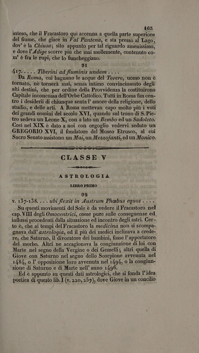 165 inteso, che il Fracastoro qui accenna a quella parte superiore del fiume, che giace in Yal Pantena, e sta presso al Lago, dov è la Chiusa; sito appunto per tal riguardo amenissimo, e dove l'Adige scorre più che mai mollemente, contenuto co- m è fra le rupi, che lo fiancheggiano. M iu ^91 AO, Tiberini ad fluminis undam.... | ‘Da Roma, cui bagnano le acque dél Tevere, uomo non è tornato, nè tornerà mai, senza intimo convincimento degli alti destini, che per ordine della Provvidenza la costituirono Capitale inconcussa dell’Orbe Cattolico. Tutti in Roma fan cen- tro i desiderii di chiunque senta l’ amore della religione, dello studio, e delle arti. A Roma mettevan capo molto più i voti dei grandi uomini del secolo XVI, quando sul trono di S. Pie- tro sedeva un Leone X, con a lato un Bembo ed un Sadoleto. Cosi nel XIX è dato a noi con orgoglio vedervi seduto un GREGORIO XVI, il fondatore del Museo Etrusco, al cui Sacro Senato assistono un Mai, un Mezzofanti, ed un Monico. Me Qu Qm Gm rr epe EM CLASSE V ASTROLOGIA LIBRO PRIMO | 99 V. 137-138... . ubi ffexit in Austrum Phabus equos .... Su questi movimenti del Sole é da vedere il Fracastoro nel cap. VIII degli Omocentrici, come pure sulle conseguenze ed influssi procedenti dalla situazione ed incontro degli astri. Cer- to è, che ai tempi del Fracastoro la medicina non si scompa- gnava dall’ astrologia, ed il più dei medici inclinava a crede- re, che Saturno, il divoratore dei bambini, fosse l' apportatore del morbo. Altri ne accagionava la congiunzione di lui con Marte nel segno della Vergine o dei Gemelli; altri quella di Giove con Saturno nel segno dello Scorpione avvenuta nel 1484, o l’ opposizione loro avvenuta nel 1494, o la congiun- zione di Saturno e di Marte nell’ anno 1496. «Ed è appunto su questi dati astrologici, che si fonda l° idea poetica di questo lib. I (v. 220, 255), dove Giove in un concilio