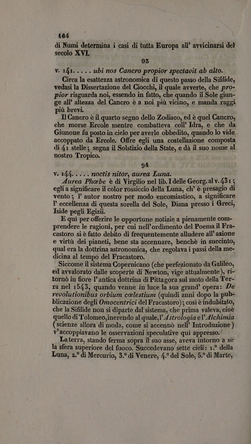 EL di Numi determina i casi di tutta Europa all’ avvicinarsi del secolo XVI, | | 93 i vien. ubi nos Cancro propior spectavit ab alto. Circa la esattezza astronomica di questo passo della Sifilide, vedasi la Dissertazione del Ciocchi, il quale avverte, che pro- pior risguarda noi, essendo in fatto, che quando il Sole giun- ge all’ altezza del Cancro è a noi più vicino, e manda raggi più brevi — | Il Cancro è il quarto segno dello Zodiaco, ed è quel Cancro, che morse Ercole mentre combatteva coll’ Idra, e che da Giunone fu posto in cielo per averle obbedito, quando lo vide . accoppato da Ercole. Offre egli una costellazione composta di 41 stelle; segna il Solstizio della State, e dà il suo nome al nostro Tropico. 9A V. 144. ... . noctis nitor, aurea Luna. Aurea Phoebe è di Virgilio nel lib. I delle Georg. al v. 431 5 egli a significare il color rossiccio della Luna, ch? è. presagio di vento; l’ autor nostro per modo encomiastico, a significare I’ eccellenza di questa sorella del Sole, Diana presso 1 Greci, Iside pegli Egizii. | E qui per offerire le opportune notizie a pienamente com- prendere le ragioni, per cui nell'ordimento del Poema il Fra- castoro si è fatto debito di frequentemente alludere all’ azione e virtù dei pianeti, bene sta accennare, benché in succinto, qual era la dottrina astronomica, che regolava i passi della me- dicina al tempo del Fracastoro. | Siccome il sistema Copernicano (che perfezionato da Galileo, ed avvalorato dalle scoperte di Newton, vige attualmente), ri- tornò in fiore l'antica dottrina di Pittagora sul moto della Ter- ra nel 1543, quando venne in luce la sua grand’ opera: De revolutionibus orbium celestium (quindi anni dopo la pub- blicazione degli Omocentrici del Fracastoro); cosi è indubitato, che la Sifilide non si diparte dal sistema, che prima valeva, cioe quello di Tolomeo,inerendo al quale; Astrologia el’ Alchimia (scienze allora di moda, come si accennò nell’ Introduzione ) v'accoppiavano le osservazioni speculative qui appresso. Laterra, stando ferma sopra il suo asse, aveva intorno a sè la sfera superiore del fuoco. Succedevano sette cieli: 1.° della Luna, 2.° di Mercurio, 3.° di Venere, 4.° del Sole, 5.° di Marte,