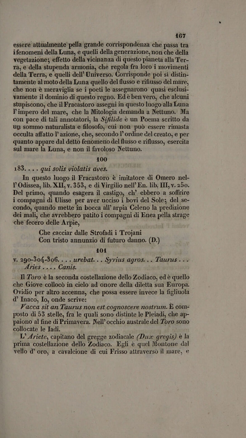 essere attualmente pella grande corrispondenza che passa tra ifenomeni della Luna, e quelli della generazione, non che della vegetazione; effetto della vicinanza di questo pianeta alla Ter- ra, € della stupenda armonia, che regola fra loro i movimenti della Terra, e quelli dell’ Universo. Corrisponde poi si distin- tamente al moto della Luna quello del flusso e rifiusso del mare, che non è meraviglia se i poeti le assegnarono quasi esclusi- vamente il dominio di questo regno. Ed è ben vero, che alcuni stupiscono, che il Fracastoro assegni in questo luogo alla Luna l'impero del mare, che la Mitologia demanda a Nettuno. Ma con pace di tali annotatori, la Sifilide è un Poema scritto da up sommo naturalista e filosofo, cui non può essere rimasta occulta affatto l’ aziorie, che, secondo l' ordine del creato, e per quanto appare dal détto fenomeno del flusso e riflusso, esercita sul mare la Luna, e non il favoloso Nettuno. 100 183. .. . qui solis violatis ages. In questa luogo il Fracastoro è imitatore di Omero nel- 1’ Odissea, lib. XLI, v. 353, e di Virgilio nell’ En. lib; III, v. 250. Del primo, quando esagera il castigo, ch’ ebbero a soffrire i compagni di Ulisse per aver ucciso i bovi del Sole; del se- condo, quando mette in bocca all’ arpia Celeno la predizione dei mali, che avrebbero patito i compagni di Enea pella strage che fecero delle Arpie, Che cacciar dalle Strofadi i Trojani Con tristo annunzio di futuro danno. (D.) 101 y. 290-304-306....urebat... Syrius agros. .. Taurus . . . Aries .... Canis. Il Toro è la seconda costellazione dello Zodiaco, ed è quello che Giove collocò in cielo ad onore della diletta sua Europa. Ovidio per altro accenna, che possa essere invece la figliuola d Inaco, Io, onde scrive: Vacca sit an Taurus non est cognoscere nostrum. È com- posto di 55 stelle, fra le quali sono distinte le Pleiadi, che ap- paiono al fine di Primavera. Nell’ occhio australe del Toro sono collocate le Tadi. L’ Ariete, capitano del gregge zodiacale (Dux gr ‘egis) è la prima costellazione dello Zodiaco. Egli è quel Montone dal vello d’ oro, a cavalcione di cui Frisso attraversò il mare, e