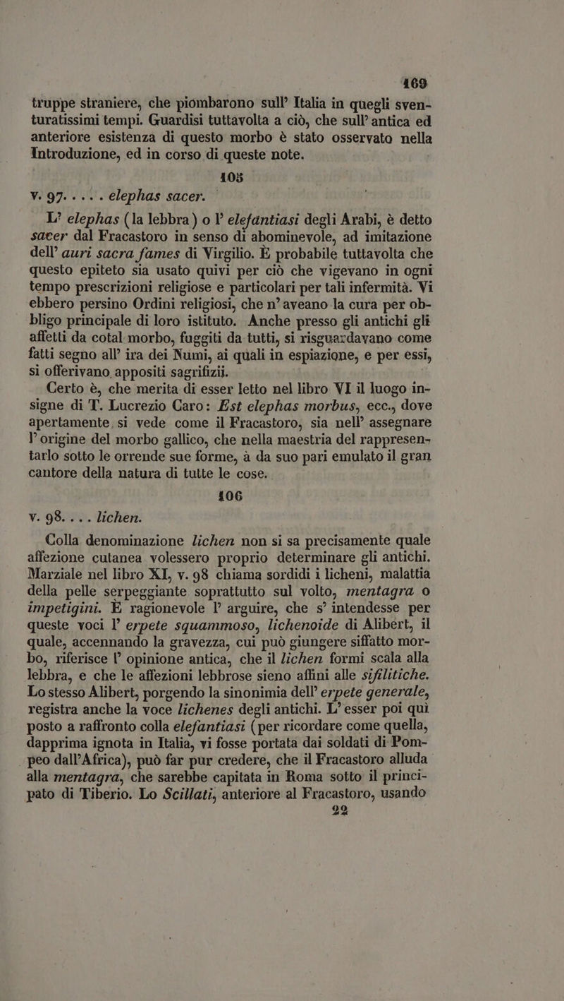 truppe straniere, che piombarono sull’ Italia in quegli sven- turatissimi tempi. Guardisi tuttavolta a ciò, che sull’antica ed anteriore esistenza di questo morbo è stato osservato nella Introduzione, ed in corso di queste note. | 105 V. 97. ... . elephas sacer. | L* elephas (la lebbra) o I elefantiasi degli Arabi, è detto sacer dal Fracastoro in senso di abominevole, ad imitazione dell’ auri sacra fames di Virgilio. È probabile tuttavolta che questo epiteto sia usato quivi per ciò che vigevano in ogni tempo prescrizioni religiose e particolari per tali infermità. Vi ebbero persino Ordini religiosi, che n' aveano la cura per ob- bligo principale di loro istituto. Anche presso gli antichi gli affetti da cotal morbo, fuggiti da tutti, si risguazdavano come fatti segno all’ ira dei Numi, ai quali in espiazione, e per essi, si offerivano appositi sagrifizii. Certo è, che merita di esser letto nel libro VI il luogo in- signe di T. Lucrezio Caro: Est elephas morbus, ecc., dove apertamente,si vede come il Fracastoro, sia nell' assegnare l'origine del morbo gallico, che nella maestria del rappresen- tarlo sotto le orrende sue forme, à da suo pari emulato il gran cantore della natura di tutte le cose... — 106 V. 98. .. . lichen. Colla. denominazione lichen non si sa precisamente quale affezione cutanea volessero proprio determinare gli antichi. Marziale nel libro XL, v. 98 chiama sordidi i licheni, malattia della pelle serpeggiante soprattutto sul volto, mentagra o impetigini. E ragionevole l' arguire, che s'intendesse per queste voci l’ erpete squammoso, lichenoide di Alibert, il quale, accennando la gravezza, cui può giungere siffatto mor- bo, riferisce l' opinione antica, che il /ichen formi scala alla lebbra, e che le affezioni lebbrose sieno affini alle sifilitiche. Lo stesso Alibert, porgendo la sinonimia dell’ erpete generale, registra anche la voce lichenes degli antichi. L' esser poi qui posto a raffronto colla elefantiasi (per ricordare come quella, dapprima ignota in Italia, vi fosse portata dai soldati di Pom- peo dall’Africa), può far pur credere, che il Fracastoro alluda alla mentagra, che sarebbe capitata in Roma sotto il princi- pato di Tiberio. Lo Scillati, anteriore al Fracastoro, usando 22