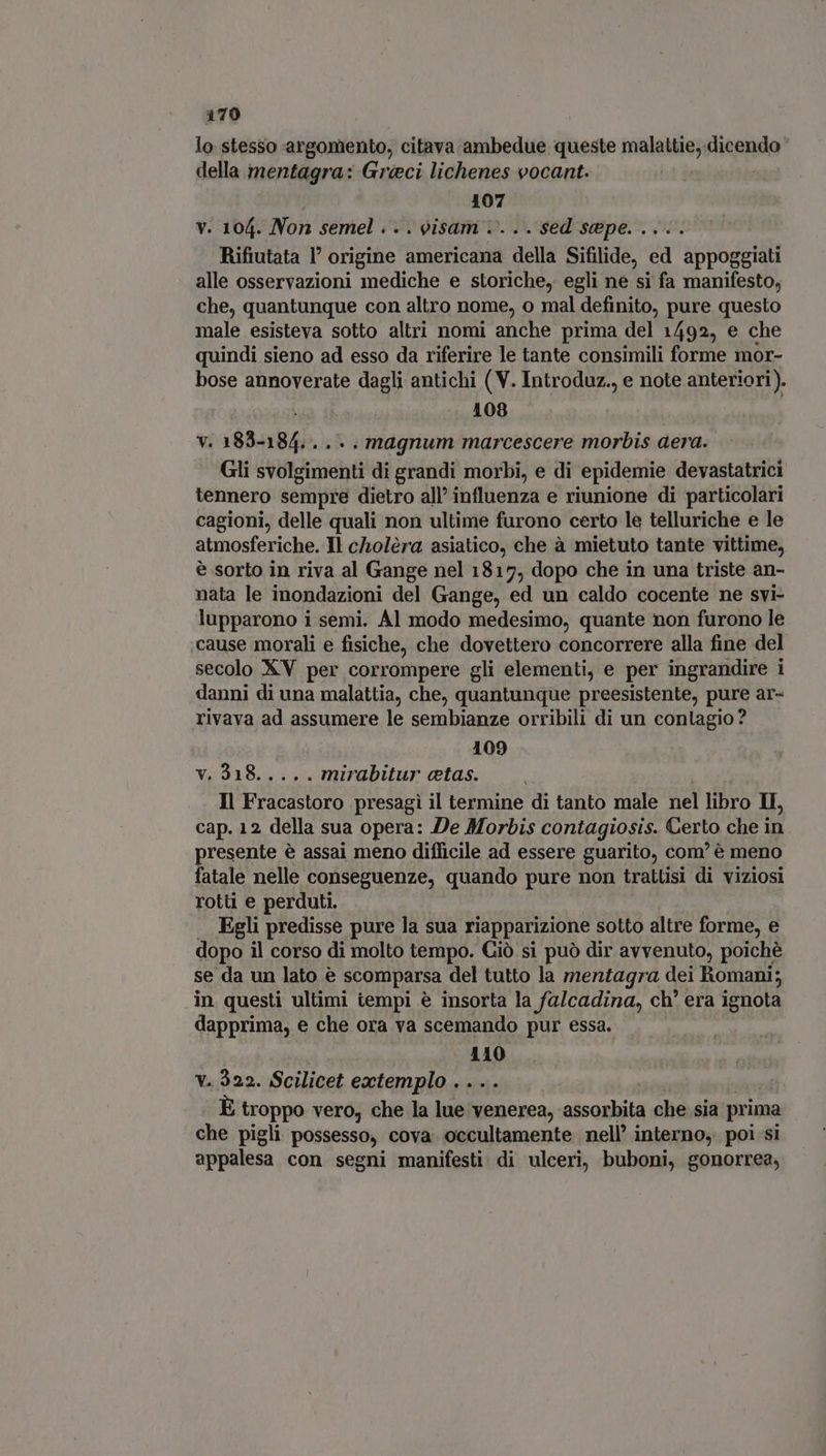 lo stesso argomento, citava ambedue queste malallie; «dicendo della mentagra: Greci lichenes vocant. 107 v. 104. Non semel .. . oisam .. .. sed sepe. .... Rifiutata l' origine americana della Sifilide, ed appoggiati alle osservazioni mediche e storiche, egli ne si fa manifesto, che, quantunque con altro nome, o mal definito, pure questo male esisteva sotto altri nomi anche prima del 1492, e che quindi sieno ad esso da riferire le tante consimili forme mor- bose annoverate dagli antichi (V. Introduz., e note anteriori). l 108 v. 183-184... .. magnum marcescere morbis aera. Gli svolgimenti di grandi morbi, e di epidemie devastatrici tennero sempre dietro all’ influenza e riunione di particolari cagioni, delle quali non ultime furono certo lè telluriche e le atmosferiche. Il cholèra asiatico, che à mietuto tante vittime, è sorto in riva al Gange nel 1817, dopo che in una triste an- nata le inondazioni del Gange, ed un caldo cocente ne svi- lupparono i semi. Al modo medesimo, quante non furono le cause morali e fisiche, che dovettero concorrere alla fine del secolo XV per corrompere gli elementi, e per ingrandire i danni di una malattia, che, quantunque preesistente, pure ar- rivava ad assumere le sembianze orribili di un contagio? 109 Y; 938... 021 mirabitur ctas. Il Fracastoro presagi il termine di tanto male nel libro II, cap. 12 della sua opera: De Morbis contagiosis. Certo che in presente è assai meno difficile ad essere guarito, com’ è meno fatale nelle conseguenze, quando pure non trattisi di viziosi rotti e perduti. . Egli predisse pure la sua riapparizione sotto altre forme, e dopo il corso di molto tempo. Giò si può dir avvenuto, poichè se da un lato è scomparsa del tutto la mentagra dei Romani; in questi ultimi tempi è insorta la falcadina, ch' era ignota dapprima, e che ora va scemando pur essa. 110 v. 322. Scilicet extemplo . . . . È troppo vero, che la lue venerea, assorbita che sia prima che pigli possesso, cova. occultamente nell’ interno, poi si appalesa con segni manifesti di ulceri, buboni, gonorrea,
