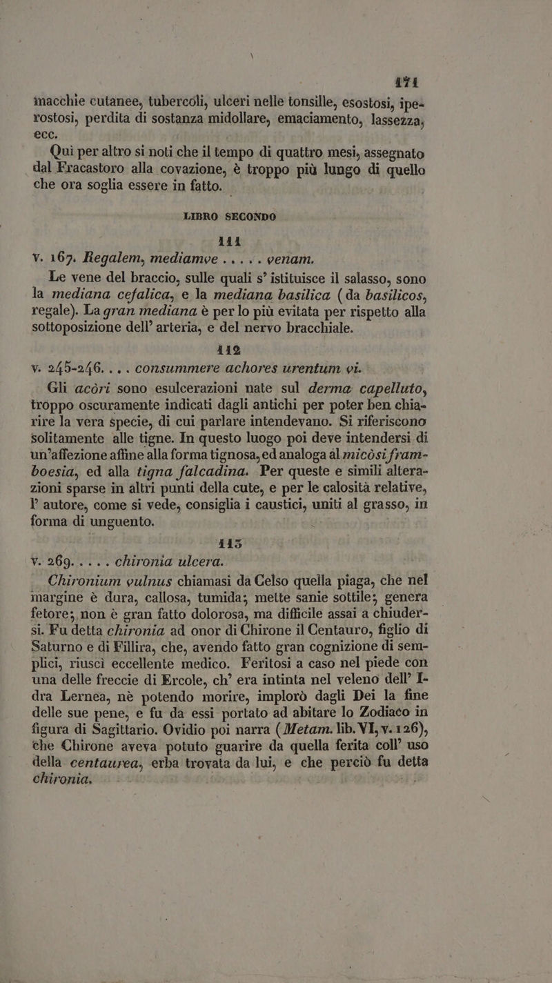474 inacchie cutanee, tubercoli, ulceri nelle tonsille, esostosi, ipe- rostosi, perdita di sostanza midollare, emaciamento, lassezza; ecc. Qui per altro si noti che il tempo di quattro mesi, assegnato dal Fracastoro alla covazione, è troppo più lungo di quello che ora soglia essere in fatto. LIBRO SECONDO . 111 V. 167. Regalem, mediamve . .. . . eenam. Le vene del braccio, sulle quali s* istituisce il salasso, sono la mediana cefalica, e la mediana basilica (da basilicos, regale). La gran mediana è per lo più evitata per rispetto alla sottoposizione dell’ arteria, e del nervo bracchiale. 119 v. 245-246. .. . consummere achores urentum vi. Gli acóri sono esulcerazioni nate sul derma capelluto, troppo oscuramente indicati dagli antichi per poter ben chia- rire la vera specie, di cui parlare intendevano. Si riferiscono solitamente alle tigne. In questo luogo poi deve intendersi di un'affezione affine alla forma tignosa, ed analoga al micòsi fram- boesia, ed alla tigna falcadina. Per queste e simili altera- zioni sparse in altri punti della cute, e per le calosità relative, l' autore, come si vede, consiglia i caustici, uniti al grasso, in forma di unguento. | | E 115 V^ 269. 51. chironia ulcera. Chironium eulnus chiamasi da Celso quella piaga, che nel margine è dura, callosa, tumida; mette sanie sottile; genera fetore;, non è gran fatto dolorosa, ma difficile assai a chiuder- si. Fu detta chironia ad onor di Chirone il Centauro, figlio di Saturno e di Fillira, che, avendo fatto gran cognizione di sem- plici, riuscì eccellente medico. Feritosi a caso nel piede con una delle freccie di Ercole, ch’ era intinta nel veleno dell’ I- dra Lernea, nè potendo morire, implorò dagli Dei la fine delle sue pene, e fu da essi portato ad abitare lo Zodiaco in figura di Sagittario. Ovidio poi narra ( Metam. lib. VI, v. 126), che Chirone aveva potuto guarire da quella ferita coll’ uso della centaurea, erba trovata da lui, e che perciò fu detta chironia. | Js