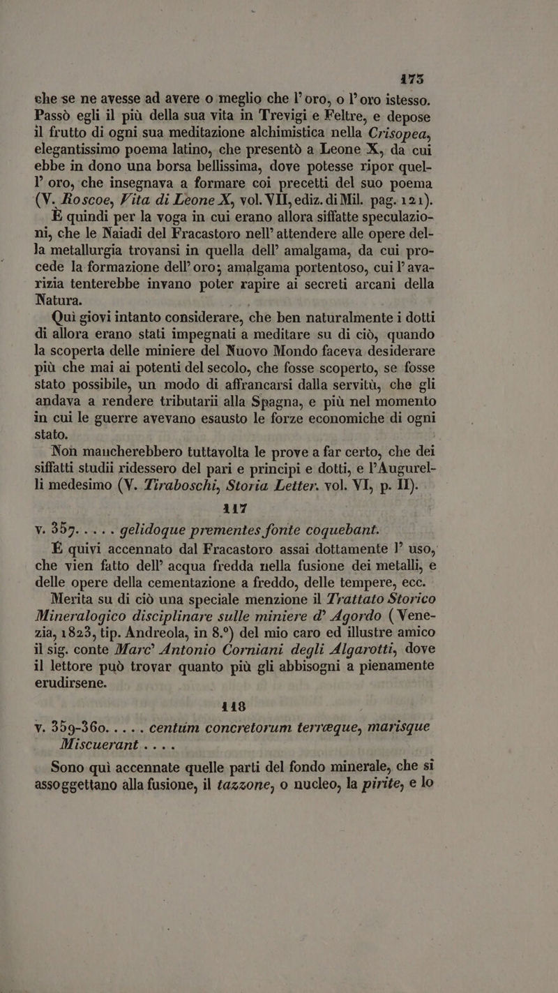 175 che se ne avesse ad avere o meglio che l' oro, o l' oro istesso. Passò egli il più della sua vita in Trevigi e Feltre, e depose il frutto di ogni sua meditazione alchimistica nella Crisopea, elegantissimo poema latino, che presentò a Leone X, da cui ebbe in dono una borsa bellissima, dove potesse ripor quel- l' oro, che insegnava a formare coi precetti del suo poema (V. Roscoe, Vita di Leone X, vol. VII, ediz. di Mil. pag. 121). E quindi per la voga in cui erano allora siffatte speculazio- ni, che le Naiadi del Fracastoro nell’ attendere alle opere del- la metallurgia trovansi in quella dell’ amalgama, da cui pro- cede la formazione dell’ oro; amalgama portentoso, cui l' ava- rizia tenterebbe invano poter rapire ai secreti arcani della Natura. hos Qui giovi intanto considerare, che ben naturalmente i dotti di allora erano stati impegnati a meditare su di ciò, quando la scoperta delle miniere del Nuovo Mondo faceva desiderare più che mai ai potenti del secolo, che fosse scoperto, se fosse stato possibile, un modo di affrancarsi dalla servitù, che gli andava a rendere tributarii alla Spagna, e più nel momento in cui le guerre avevano esausto le forze economiche di ogni stato. Non mancherebbero tuttavolta le prove a far certo, che dei siffatti studii ridessero del pari e principi e dotti, e l'Augurel- li medesimo (V. Tiraboschi, Storia Letter. vol. VI, p. Il). 117 Y.2955. 2, . gelidoque prementes fonte coquebant. É quivi accennato dal Fracastoro assai dottamente ] uso, che vien fatto dell’ acqua fredda nella fusione dei metalli, e delle opere della cementazione a freddo, delle tempere, ecc. Merita su di ciò una speciale menzione il Trattato Storico Mineralogico disciplinare sulle miniere d* Agordo ( Vene- zia, 1823, tip. Andreola, in 8.°) del mio caro ed illustre amico il sig. conte Marc® Antonio Corniani degli Algarotti, dove il lettore può trovar quanto più gli abbisogni a pienamente erudirsene. 118 v. 359-360..... centum concretorum terreque, marisque Miscuerant .... Sono qui accennate quelle parti del fondo minerale, che si assoggettano alla fusione, il tazzone, o nucleo, la pirite, e lo