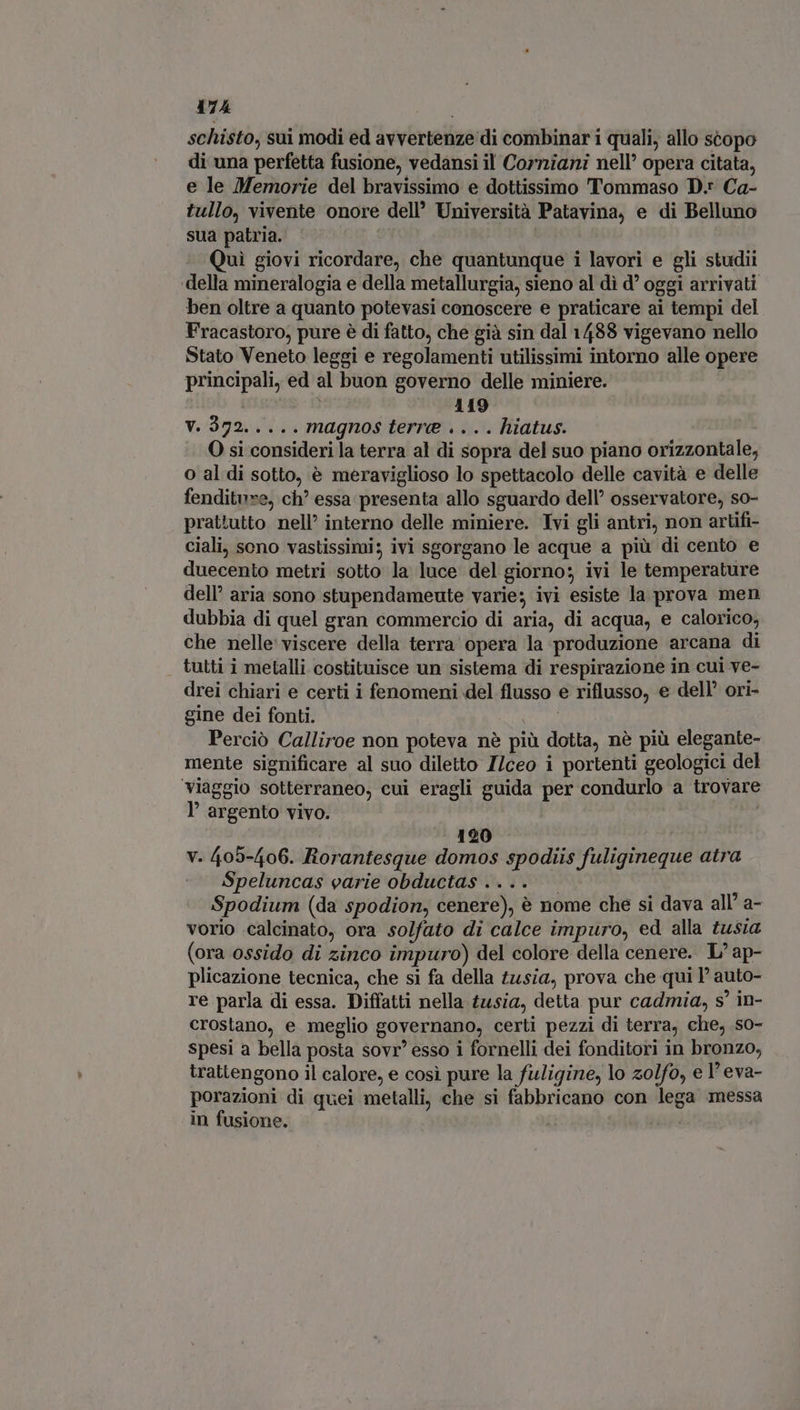 schisto, sui modi ed avvertenze di combinar i quali, allo scopo di una perfetta fusione, vedansi il Corniani nell’ opera citata, e le Memorie del bravissimo e dottissimo Tommaso D.* Ca- tullo, vivente onore dell’ Università Patavina, e di Belluno sua patria. — d Quì giovi ricordare, che quantunque i lavori e gli studii ‘della mineralogia e della metallurgia, sieno al dì d' oggi arrivati ben oltre a quanto potevasi conoscere e praticare ai tempi del Fracastoro, pure è di fatto, che già sin dal 1488 vigevano nello Stato Veneto leggi e regolamenti utilissimi intorno alle opere principali, ed al buon governo delle miniere. | 119 V. 372..... magnos terre .... hiatus. O si consideri la terra al di sopra del suo piano orizzontale, o al di sotto, è meraviglioso lo spettacolo delle cavità e delle fenditure, ch’ essa presenta allo sguardo dell’ osservatore, so- prattutto nell’ interno delle miniere. Ivi gli antri, non artifi- ciali, sono vastissimi; ivi sgorgano le acque a più di cento e duecento metri sotto la luce del giorno; ivi le temperature dell’ aria sono stupendameute varie; ivi esiste la prova men dubbia di quel gran commercio di aria, di acqua, e calorico, che nelle viscere della terra opera la produzione arcana di tutti i metalli costituisce un sistema di respirazione in cui ve- drei chiari e certi i fenomeni del flusso e riflusso, e dell’ ori- gine dei fonti. | Perciò Calliroe non poteva nè più dotta, nè più elegante- mente significare al suo diletto I/ceo i portenti geologici del viaggio sotterraneo, cui eragli guida per condurlo a trovare l’ argento vivo. 120 v. 405-406. Rorantesque domos spodiis fuligineque atra Speluncas varie obductas .... — Spodium (da spodion, cenere), è nome che si dava all’ a- vorio calcinato, ora solfato di calce impuro, ed alla tusia (ora ossido di zinco impuro) del colore della cenere. L'ap- plicazione tecnica, che si fa della tusia, prova che qui l' auto- re parla di essa. Diffatti nella tusia, detta pur cadmia, s' in- crostano, e meglio governano, certi pezzi di terra, che, so- spesi a bella posta sovr’ esso i fornelli dei fonditori in bronzo, trattengono il calore, e così pure la fuligine, lo zolfo, el eva- porazioni di quei metalli, che si fabbricano con lega messa in fusione. T |