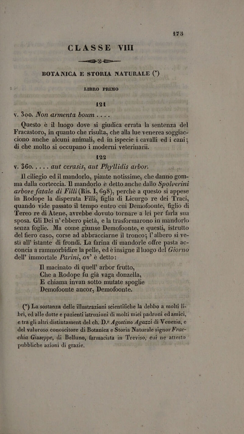 CLASSE VIII e BOTA NICA E STORIA NATURALE (*) LISRO PRIMO 191 v. 300. Non armenta boum .... Questo é il luogo dove si giudica errata la sentenza del Fracastoro, in quanto che risulta, che alla lue venerea soggiac- ciono anche alcuni animali, ed in ispecie i cavalli ed i cani; di che molto si occupano i moderni veterinarii. 122 v. 360..... aut cerasis, aut Phyllidis arbor. Il ciliegio ed il mandorlo, piante notissime, che Jane gom- ma dalla corteccia. Il mandorlo è detto anche dallo Spoleerini arbore fatale di Filli (Ris. L, 698), perchè a questo si appese in Rodope la disperata Filli, figlia di Licurgo re dei Traci, quando vide passato il tempo entro cui Demofoonte, figlio di Tereo re di Atene, avrebbe dovuto tornare a lei per farla sua sposa. Gli Dei n° ebbero pietà, e la trasformarono in mandorlo senza foglie. Ma come giunse Demofoonte, e questi, istrutto del fiero caso, corse ad abbracciarne il tronco; l' albero si ve- sti all’ istante di frondi. La farina di mandorle offre pasta ac- concia a rammorbidire la pelle, ed è insigne il luogo del Giorno dell’ immortale Parini, ov! è detto: Il macinato di quell’ arbor frutto, Che a Rodope fu già vaga donzella, E chiama invan sotto mutate spoglie Demofoonte ancor, Demofoonte. (*) La sostanza delle illustrazioni scientifiche la debbo a molti li- bri, ed alle dotte e pazienti istruzioni di molti miei padroni ed amici, e tra gli altri distintament del ch, D.r Agostino Agazzi di Veuezia, e del valoroso conoscitore di Botanica e Storia Naturale signor Frac- chia Giuseppe, di Belluno, - aim in Treviso, eut ne attesto pubbliche azioni di grazie.