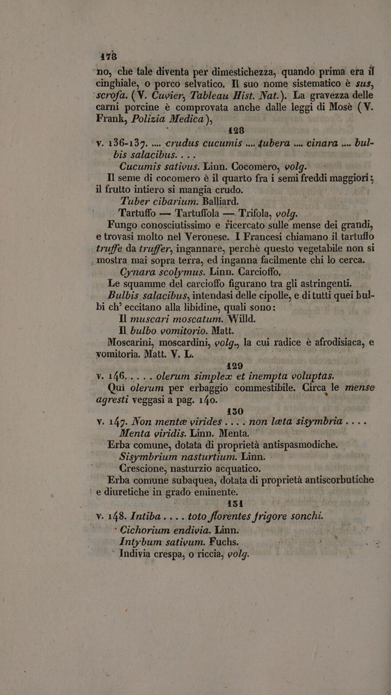 no, che tale diventa per dimestichezza, quando prima era il cinghiale, o porco selvatico. Il suo nome sistematico è sus, ‘scrofa. (V. Cuvier, Tableau Hist. Nat.). La gravezza delle carni porcine é comprovata anche dalle leggi di Mose ( V. Frank, Polizia Medica » 128 V. 136-137. ... aat CUCUMIS .... Jubera .. y cinara bul- bis salacibus. . Cucumis satious. Linn. Cocomero, eolg. Il seme di cocomero è il quarto fra i semi freddi maggior, il frutto intiero si. mangia crudo. : Tuber cibarium: Balliard. Tartuffo — Tartuffola — Trifola, volg. Fungo conosciutissimo e ricercato: sulle mense dei grandi, e trovasi molto nel Veronese. I Francesi chiamano il tartuffo truffe da truffer, ingannare, perchè questo vegetabile non si , mostra mai sopra terra, ed inganna facilmente chi lo cerca. Cynara scolymus. Linn. Carcioffo, Le squamme del carciofo figurano tra gli astringenti. Bulbis salacibus, intendasi delle cipolle, e ditutti quei bul- bi ch’ eccitano alla libidine, quali sono: Il muscari moscatum. Willd. Il bulbo vomitorio. Matt. Moscarini, moscardini, eolg., la cui radice è afrodisiaca, e vomitoria. Matt. V. L. 129 v. 146..... olerum simplex et inempta voluptas. Quì olerum per erbaggio commestibile. Circa le mense agresti veggasi a pag. 140. 150 y. 147. Non mente virides . : non leta sisymbria . . Menta viridis. Linn. Menta. Erba comune, dotata di proprietà antispasmodiche. Sisymbrium nasturtium. Linn. Crescione, nasturzio acquatico. Erba comune subaquea, dotata di proprietà antiscorbutiche : e diuretiche in grado eminente. j 151 v. 148. Intiba . . . . toto florentes frigore sonchi. ' Cichorium endiveia. Linn. ‘ Intybum sativum. Fuchs. ' Indivia crespa, o riccia, 90/9.