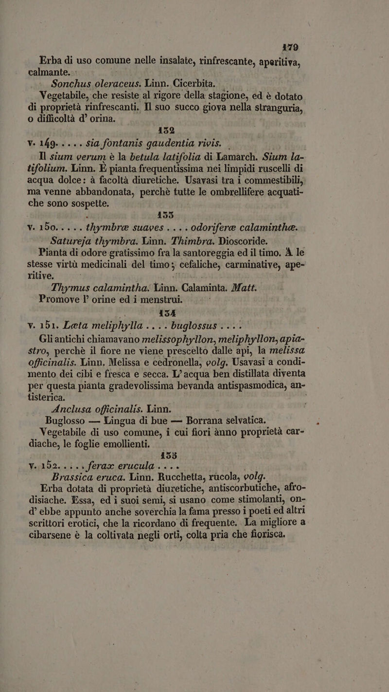 Erba di uso comune nelle insalate, rinfrescante, aperitiva, calmante... | Sonchus oleraceus. Linn. Cicerbita. Vegetabile, che resiste al rigore della stagione, ed é dotato di proprietà rinfrescanti. Il suo succo giova nella stranguria, o difficoltà d orina. 152 V. 149. .... sia fontanis gaudentia rivis. . A lian Il sium verum è la betula latifolia di Lamarch. Sium la- tifolium. Linn. E pianta frequentissima nei limpidi ruscelli di acqua dolce: à facoltà diuretiche. Usavasi tra i commestibili, ma venne abbandonata, perché tutte le ombrellifere acquati- che sono sospette. . 155 Y. 150%. +. thymbre suaves .... odorifere calaminthe. Satureja thymbra. Linn. Thimbra. Dioscoride. | Pianta di odore gratissimo fra la santoreggia ed il timo. A le stesse virtà medicinali del timo; cefaliche, carminative, ape- ritive. oig MBA... |» Thymus calamintha. Linn. Calaminta. Matt. Promove 1° orine ed i menstrui. :- 3 ! 134 vy. 151. Leta meliphylla .... buglossus .... Gli antichi chiamavano melissophyllon, meliphyllon, apia- stro, perchè il fiore ne viene prescelto dalle api, la melissa officinalis. Linn, Melissa e cedronella, volg. Usavasi a condi- mento dei cibi e fresca e secca. L/ acqua ben distillata diventa per questa pianta gradevolissima bevanda antispasmodica, an- tisterica. | Anclusa officinalis. Linn. a Buglosso — Lingua di bue — Borrana selvatica. Vegetabile di uso comune, i cui fiori ànno proprietà car- diache, le foglie emollienti. ade; 455 V..192.. . .. ferax erucula ....- | Brassica eruca. Linn. Rucchetta, rucola, volg. Erba dotata di proprietà diuretiche, antiscorbutiche, afro- disiache. Essa, ed i suoi semi, si usano come stimolanti, on- d' ebbe appunto anche soverchia la fama presso i poeti ed altri scrittori erotici, che la ricordano di frequente. La migliore a cibarsene è la coltivata negli orti, colta pria che fiorisca.